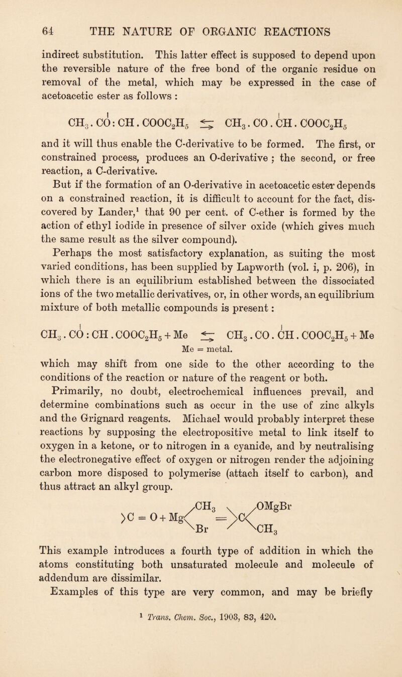 indirect substitution. This latter effect is supposed to depend upon the reversible nature of the free bond of the organic residue on removal of the metal, which may be expressed in the case of acetoacetic ester as follows : CH3. CO: CH. COOC2H5 CH3. CO . CH. COOC2H5 and it will thus enable the C-derivative to be formed. The first, or constrained process, produces an O-derivative ; the second, or free reaction, a C-derivative. But if the formation of an O-derivative in acetoacetic ester depends on a constrained reaction, it is difficult to account for the fact, dis¬ covered by Lander,1 that 90 per cent, of C-ether is formed by the action of ethyl iodide in presence of silver oxide (which gives much the same result as the silver compound). Perhaps the most satisfactory explanation, as suiting the most varied conditions, has been supplied by Lapworth (vol. i, p. 206), in which there is an equilibrium established between the dissociated ions of the two metallic derivatives, or, in other words, an equilibrium mixture of both metallic compounds is present: CH3. CO : CH . COOC2H5 + Me ^ CH3 . CO. CH. COOC2H5 + Me Me = metal. which may shift from one side to the other according to the conditions of the reaction or nature of the reagent or both. Primarily, no doubt, electrochemical influences prevail, and determine combinations such as occur in the use of zinc alkyls and the Grignard reagents. Michael would probably interpret these reactions by supposing the electropositive metal to link itself to oxygen in a ketone, or to nitrogen in a cyanide, and by neutralising the electronegative effect of oxygen or nitrogen render the adjoining carbon more disposed to polymerise (attach itself to carbon), and thus attract an alkyl group. >C = 0 + Mg /CH3 Br >C ✓OMgBr V'l-L This example introduces a fourth type of addition in which the atoms constituting both unsaturated molecule and molecule of addendum are dissimilar. Examples of this type are very common, and may be briefly 1 Trans. Chem. Soc., 1003, 83, 420.