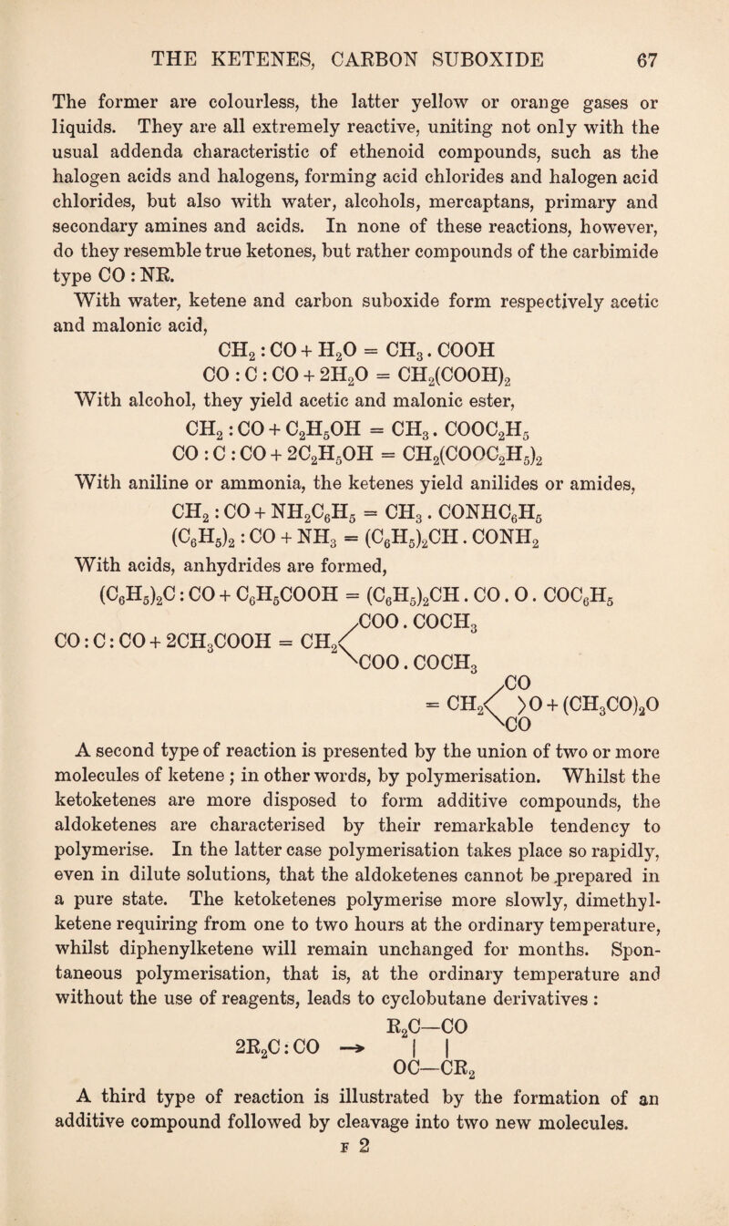 The former are colourless, the latter yellow or orange gases or liquids. They are all extremely reactive, uniting not only with the usual addenda characteristic of ethenoid compounds, such as the halogen acids and halogens, forming acid chlorides and halogen acid chlorides, but also with water, alcohols, mercaptans, primary and secondary amines and acids. In none of these reactions, however, do they resemble true ketones, but rather compounds of the carbimide type CO : NR. With water, ketene and carbon suboxide form respectively acetic and malonic acid, CH2: CO + H20 = CH3. COOH CO : C : CO + 2H20 = CH2(COOH)2 With alcohol, they yield acetic and malonic ester, CH2: CO + C2H5OH = CH3. COOC2H5 CO : C : CO + 2C2H5OH = CH2(COOC2H5)2 With aniline or ammonia, the ketenes yield anilides or amides, CH2: CO + NH2C6H5 = CH3. CONHC6H5 (C6H5)2: CO + NH3 = (C6H5)2CH. CONH2 With acids, anhydrides are formed, (C6H5)2C: CO + C6H5COOH = (C6H5)2CH. CO. 0. COC6H5 /COO. COCH3 2\x>o. COCH3 /CO CO: C: CO + 2CH3COOH = CH CH2< >0 + (CH3C0)20 xCO A second type of reaction is presented by the union of two or more molecules of ketene ; in other words, by polymerisation. Whilst the ketoketenes are more disposed to form additive compounds, the aldoketenes are characterised by their remarkable tendency to polymerise. In the latter case polymerisation takes place so rapidly, even in dilute solutions, that the aldoketenes cannot be .prepared in a pure state. The ketoketenes polymerise more slowly, dimethyl- ketene requiring from one to two hours at the ordinary temperature, whilst diphenylketene will remain unchanged for months. Spon¬ taneous polymerisation, that is, at the ordinary temperature and without the use of reagents, leads to cyclobutane derivatives : R2C—CO 2R2C: CO | | OC—CR2 A third type of reaction is illustrated by the formation of an additive compound followed by cleavage into two new molecules. f 2