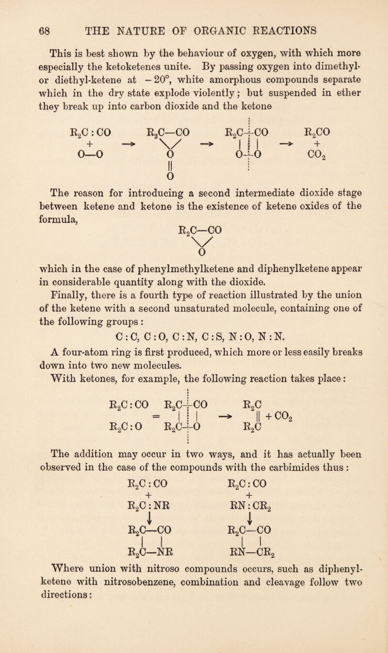 This is best shown by the behaviour of oxygen, with which more especially the ketoketenes unite. By passing oxygen into dimethyl- or diethyl-ketene at - 20°, white amorphous compounds separate which in the dry state explode violently; but suspended in ether they break up into carbon dioxide and the ketone R2C : CO + O—O RoC—CO \/ o II o RoC O- CO I 0 r2co co2 The reason for introducing a second intermediate dioxide stage between ketene and ketone is the existence of ketene oxides of the formula, R2C—CO \/ o which in the case of phenylmethylketene and diphenylketene appear in considerable quantity along with the dioxide. Finally, there is a fourth type of reaction illustrated by the union of the ketene with a second unsaturated molecule, containing one of the following groups: C :C, C :0, C:N, C:S, N :0, N :N. A four-atom ring is first produced, which more or less easily breaks down into two new molecules. With ketones, for example, the following reaction takes place: R2C: CO R2C R2C: 0 R2C CO R2C I -* ll+C02 o r2c The addition may occur in two ways, and it has actually been observed in the case of the compounds with the carbimides thus: R2C: CO R2C: CO + + R2C: NR RN: CR2 1 1 R2C—CO R2C—CO 1 1 R2C—NR 1 1 RN—CR. Where union with nitroso compounds occurs, such as diphenyl¬ ketene with nitrosobenzene, combination and cleavage follow two directions: