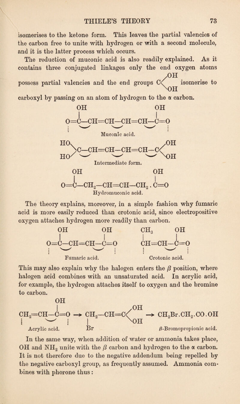 isomerises to the ketone form. This leaves the partial valencies of the carbon free to unite with hydrogen or with a second molecule, and it is the latter process which occurs. The reduction of muconic acid is also readily explained. As it contains three conjugated linkages only the end oxygen atoms possess partial valencies and the end groups .OH C\ isomerise to xOH carboxyl by passing on an atom of hydrogen to the a carbon. OH OH 0=C^H^CI^CH=CH-^C--0 * J Muconic acid. HOv /OH >C—CH=CH—CH=CH—C< ho/ ^ ^ w Intermediate form. OH OH OH 0=C—CH2—CH—CH—CH2. C=0 Hydromuconic acid. The theory explains, moreover, in a simple fashion why fumaric acid is more easily reduced than crotonic acid, since electropositive oxygen attaches hydrogen more readily than carbon. OH OH i i 0=c—CH=CH—C=0 < < Fumaric acid. ch3 oh I I CH=CH—C=0 i i Crotonic acid. This may also explain why the halogen enters the ft position, where halogen acid combines with an unsaturated acid. In acrylic acid, for example, the hydrogen attaches itself to oxygen and the bromine to carbon. OH I /OH CH2=CH—0=0 CH2—CH=C< CH2Br. CH2. CO. OH i w i I X0H Acrylic acid. Br /3-Bromopropionic acid. In the same way, when addition of water or ammonia takes place, OH and NH2 unite with the /3 carbon and hydrogen to the <x carbon. It is not therefore due to the negative addendum being repelled by the negative carboxyl group, as frequently assumed. Ammonia com¬ bines with phorone thus: