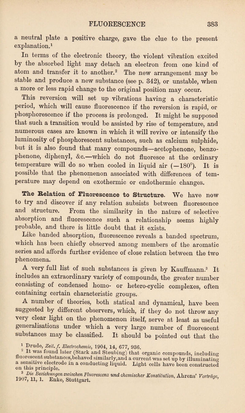 a neutral plate a positive charge, gave the clue to the present explanation.1 In terms of the electronic theory, the violent vibration excited by the absorbed light may detach an electron from one kind of atom and transfer it to another.2 The new arrangement may be stable and produce a new substance (see p. 342), or unstable, when a more or less rapid change to the original position may occur. This reversion will set up vibrations having a characteristic period, which will cause fluorescence if the reversion is rapid, or phosphorescence if the process is prolonged. It might be supposed that such a transition would be assisted by rise of temperature, and numerous cases are known in which it will revive or intensify the luminosity of phosphorescent substances, such as calcium sulphide, but it is also found that many compounds—acetophenone, benzo- phenone, diphenyl, &c.—which do not fluoresce at the ordinary temperature will do so when cooled in liquid air (—180°). It is possible that the phenomenon associated with differences of tem¬ perature may depend on exothermic or endothermic changes. The Relation of Fluorescence to Structure. We have now to try and discover if any relation subsists between fluorescence and structure. From the similarity in the nature of selective absorption and fluorescence such a relationship seems highly probable, and there is little doubt that it exists. Like banded absorption, fluorescence reveals a banded spectrum, which has been chiefly observed among members of the aromatic series and affords further evidence of close relation between the two phenomena. A very full list of such substances is given by Kauffmann.3 It includes an extraordinary variety of compounds, the greater number consisting of condensed homo- or hetero-cyclic complexes, often containing certain characteristic groups. A number of theories, both statical and dynamical, have been suggested by different observers, which, if they do not throw any very clear light on the phenomenon itself, serve at least as useful generalisations under which a very large number of fluorescent substances may be classified. It should be pointed out that the 1 Drude, Zeit.f. Electrochemie, 1904, 14, 677, 936. ^ It was found later (Stark and Steubing) that organic compounds, including nuoiescent substances,behaved similarly,and a current was set up by illuminating a sensitive electrode in a conducting liquid. Light cells have been constructed on this principle. Beziehungen zwischen Fluorescenz und chemischer Konstitution, Ahrens’ Vorirdae, 1907, 11, 1. Enke, Stuttgart. *