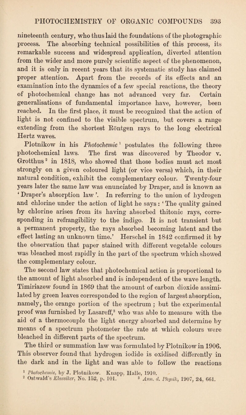 nineteenth century, who thus laid the foundations of the photographic process. The absorbing technical possibilities of this process, its remarkable success and widespread application, diverted attention from the wider and more purely scientific aspect of the phenomenon, and it is only in recent years that its systematic study has claimed proper attention. Apart from the records of its effects and an examination into the dynamics of a few special reactions, the theory of photochemical change has not advanced very far. Certain generalisations of fundamental importance have, however, been reached. In the first place, it must be recognized that the action of light is not confined to the visible spectrum, but covers a range extending from the shortest Rontgen rays to the long electrical Hertz waves. Plotnikow in his PhotocJiemie1 postulates the following three photochemical laws. The first was discovered by Theodor v. Grotthus2 in 1818, who showed that those bodies must act most strongly on a given coloured light (or vice versa) which, in their natural condition, exhibit the complementary colour. Twenty-four years later the same law was enunciated by Draper, and is known as ‘ Draper’s absorption law In referring to the union of hydrogen and chlorine under the action of light he says : i The quality gained by chlorine arises from its having absorbed thitonic rays, corre¬ sponding in refrangibility to the indigo. It is not transient but a permanent property, the rays absorbed becoming latent and the effect lasting an unknown time.’ Herschel in 1842 confirmed it by the observation that paper stained with different vegetable colours was bleached most rapidly in the part of the spectrum which showed the complementary colour. The second law states that photochemical action is proportional to the amount of light absorbed and is independent of the wave length. Timiriazew found in 1869 that the amount of carbon dioxide assimi¬ lated by green leaves corresponded to the region of largest absorjzdion, namely, the orange portion of the spectrum ; but the experimental proof was furnished by Lasareff,3 who was able to measure with the aid of a thermocouple the light energy absorbed and determine by means of a spectrum photometer the rate at which colours were bleached in different parts of the spectrum. The third or summation law was formulated by Plotnikow in 1906. This observer found that hydrogen iodide is oxidised differently in the dark and in the light and was able to follow the reactions 1 Phoiochemie, by J. Plotnikow. Knapp, Halle, 1910. 2 Ostwald’s Klassikcr, No. 152, p. 101. 8 Ann. d. Physik, 1907, 24, 601.