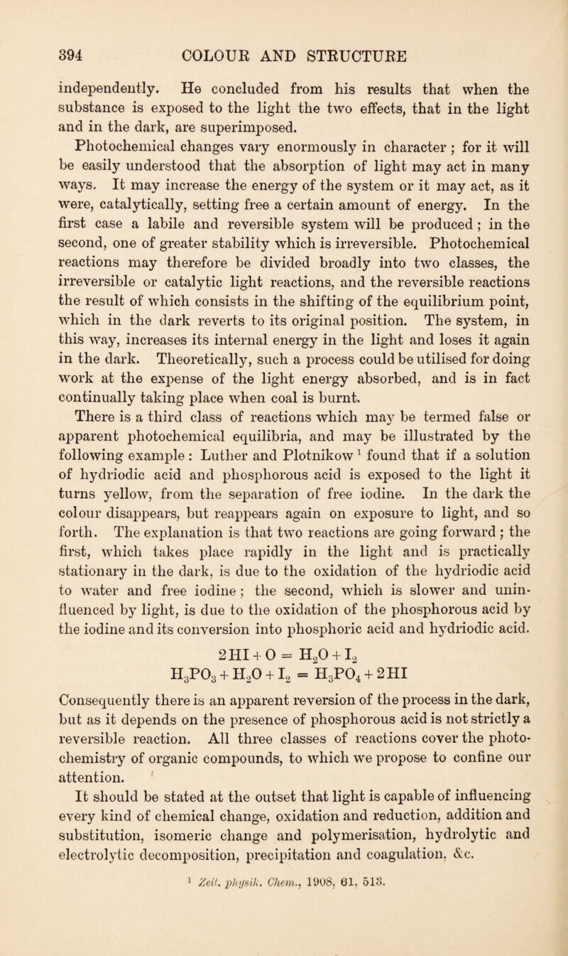 independently. He concluded from his results that when the substance is exposed to the light the two effects, that in the light and in the dark, are superimposed. Photochemical changes vary enormously in character ; for it will be easily understood that the absorption of light may act in many ways. It may increase the energy of the system or it may act, as it were, catalytically, setting free a certain amount of energy. In the first case a labile and reversible system will be produced ; in the second, one of greater stability which is irreversible. Photochemical reactions may therefore be divided broadly into two classes, the irreversible or catalytic light reactions, and the reversible reactions the result of which consists in the shifting of the equilibrium point, which in the dark reverts to its original position. The system, in this way, increases its internal energy in the light and loses it again in the dark. Theoretically, such a process could be utilised for doing work at the expense of the light energy absorbed, and is in fact continually taking place when coal is burnt. There is a third class of reactions which may be termed false or apparent photochemical equilibria, and may be illustrated by the following example : Luther and Plotnikow 1 found that if a solution of hydriodic acid and phosphorous acid is exposed to the light it turns yellow, from the separation of free iodine. In the dark the colour disappears, but reappears again on exposure to light, and so forth. The explanation is that two reactions are going forward ; the first, which takes place rapidly in the light and is practically stationary in the dark, is due to the oxidation of the hydriodic acid to water and free iodine ; the second, which is slower and unin¬ fluenced by light, is due to the oxidation of the phosphorous acid by the iodine and its conversion into phosphoric acid and hydriodic acid. 2 HI + 0 = H20 + I2 H3PO3 + H20 + I2 = H3P04 + 2 HI Consequently there is an apparent reversion of the process in the dark, but as it depends on the presence of phosphorous acid is not strictly a reversible reaction. All three classes of reactions cover the photo¬ chemistry of organic compounds, to which we propose to confine our attention. It should be stated at the outset that light is capable of influencing every kind of chemical change, oxidation and reduction, addition and substitution, isomeric change and polymerisation, hydrolytic and electrolytic decomposition, precipitation and coagulation, &c.