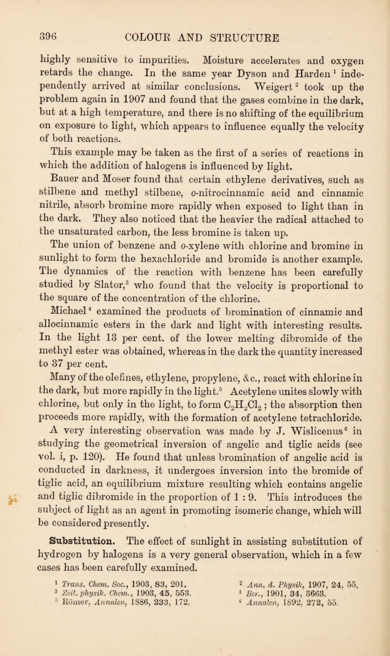 highly sensitive to impurities. Moisture accelerates and oxygen retards the change. In the same year Dyson and Harden 1 inde¬ pendently arrived at similar conclusions. Weigert2 took up the problem again in 1907 and found that the gases combine in the dark, but at a high temperature, and there is no shifting of the equilibrium on exposure to light, which appears to influence equally the velocity of both reactions. This example may be taken as the first of a series of reactions in which the addition of halogens is influenced by light. Bauer and Moser found that certain ethylene derivatives, such as stilbene and methyl stilbene, o-nitrocinnamic acid and cinnamic nitrile, absorb bromine more rapidly when exposed to light than in the dark. They also noticed that the heavier the radical attached to the unsaturated carbon, the less bromine is taken up. The union of benzene and o-xylene with chlorine and bromine in sunlight to form the hexachloride and bromide is another example. The dynamics of the reaction with benzene has been carefully studied by Slator,3 who found that the velocity is proportional to the square of the concentration of the chlorine. Michael4 examined the products of bromination of cinnamic and allocinnamic esters in the dark and light with interesting results. In the light 13 per cent, of the lower melting dibromide of the methyl ester was obtained, whereas in the dark the quantity increased to 37 per cent. Many of the olefines, ethylene, propylene, &c., react with chlorine in the dark, but more rapidly in the light.5 Acetylene unites slowly with chlorine, but only in the light, to form C2H2C12; the absorption then proceeds more rapidly, with the formation of acetylene tetrachloride. A very interesting observation was made by J. Wislicenus6 in studying the geometrical inversion of angelic and tiglic acids (see vol. i, p. 120). He found that unless bromination of angelic acid is conducted in darkness, it undergoes inversion into the bromide of tiglic acid, an equilibrium mixture resulting which contains angelic and tiglic dibromide in the proportion of 1 : 9. This introduces the subject of light as an agent in promoting isomeric change, which will be considered presently. Substitution. The effect of sunlight in assisting substitution of hydrogen by halogens is a very general observation, which in a few cases has been carefully examined. 1 Trans. Chem. Soc., 1908, 83, 201. 2 Ann. d. Physik, 1907, 24, 55. 3 Zeit. pliysik. Chem., 1908, 45, 558. 4 Bor., 1901, 34, 8663. 5 Komer, Annalen, 1886, 233, 172. * Annalen, 1892, 272, 55.