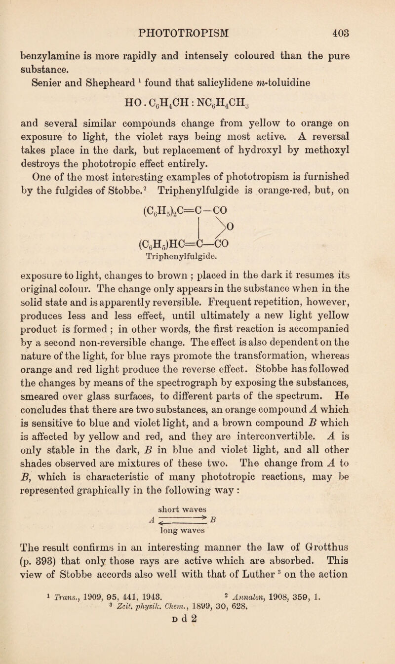 benzylamine is more rapidly and intensely coloured than the pure substance. Senier and Shepheard 1 found that salicylidene w-toluidine HO. C6H4CH : NC6H4CH3 and several similar compounds change from yellow to orange on exposure to light, the violet rays being most active. A reversal takes place in the dark, but replacement of hydroxyl by methoxyl destroys the phototropic effect entirely. One of the most interesting examples of phototropism is furnished by the fulgides of Stobbe.2 Triphenylfulgide is orange-red, but, on (CgH5)2C=C-CO (C6H5)HC=C—CO Triphenylfulgide. exposure to light, changes to brown ; placed in the dark it resumes its original colour. The change only appears in the substance when in the solid state and is apparently reversible. Frequent repetition, however, produces less and less effect, until ultimately a new light yellow product is formed ; in other words, the first reaction is accompanied by a second non-reversible change. The effect is also dependent on the nature of the light, for blue rays promote the transformation, whereas orange and red light produce the reverse effect. Stobbe has followed the changes by means of the spectrograph by exposing the substances, smeared over glass surfaces, to different parts of the spectrum. He concludes that there are two substances, an orange compound A which is sensitive to blue and violet light, and a brown compound B which is affected by yellow and red, and they are interconvertible. A is only stable in the dark, B in blue and violet light, and all other shades observed are mixtures of these two. The change from A to B, which is characteristic of many phototropic reactions, may be represented graphically in the following way : short waves long waves The result confirms in an interesting manner the law of Grotthus (p. 393) that only those rays are active which are absorbed. This view of Stobbe accords also well with that of Luther 3 on the action 1 Trans. 1909, 95, 441, 1943. 2 Annalen, 1908, 359, 1. 3 Zeit. physik. Cheni., 1899, 30, 628. d d 2