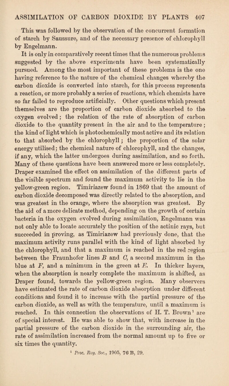 This was followed by the observation of the concurrent formation of starch by Saussure, and of the necessary presence of chlorophyll by Engelmann. It is only in comparatively recent times that the numerous problems suggested by the above experiments have been systematically pursued. Among the most important of these problems is the one having reference to the nature of the chemical changes whereby the carbon dioxide is converted into starch, for this process represents a reaction, or more probably a series of reactions, which chemists have so far failed to reproduce artificially. Other questions which present themselves are the proportion of carbon dioxide absorbed to the oxygen evolved ; the relation of the rate of absorption of carbon dioxide to the quantity present in the air and to the temperature; the kind of light which is photochemically most active and its relation to that absorbed by the chlorophyll; the proportion of the solar energy utilised; the chemical nature of chlorophyll, and the changes, if any, which the latter undergoes during assimilation, and so forth. Many of these questions have been answered more or less completely. Draper examined the effect on assimilation of the different parts of the visible spectrum and found the maximum activity to lie in the yellow-green region. Timiriazew found in 1869 that the amount of carbon dioxide decomposed was directly related to the absorption, and was greatest in the orange, where the absorption was greatest. By the aid of a more delicate method, depending on the growth of certain bacteria in the oxygen evolved during assimilation, Engelmann was not only able to locate accurately the position of the actinic rays, but succeeded in proving, as Timiriazew had previously done, that the maximum activity runs parallel with the kind of light absorbed by the chlorophyll, and that a maximum is reached in the red region between the Fraunhofer lines B and (7, a second maximum in the blue at F, and a minimum in the green at E, In thicker layers, when the absorption is nearly complete the maximum is shifted, as Draper found, towards the yellow-green region. Many observers have estimated the rate of carbon dioxide absorption under different conditions and found it to increase with the partial pressure of the carbon dioxide, as well as with the temperature, until a maximum is reached. In this connection the observations of H. T. Brown1 are of special interest. He was able to show that, with increase in the partial pressure of the carbon dioxide in the surrounding air, the rate of assimilation increased from the normal amount up to five or six times the quantity. 1 Proc. Roy. Soc., 1905, 76 B, 29.