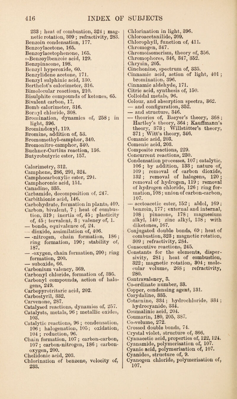 233 ; lieat of combustion, 324 ; mag¬ netic rotation, 309 ; refractivity, 283. Benzoin condensation, 177. Benzoylacetone, 165. Benzoylacetophenone, 165. o-Benzoylbenzoic acid, 129. Benzpinacone, 198. Benzyl hyperoxide, 60. Benzylidene acetone, 171. Benzyl sulphinic acid, 130. Berthelot’s calorimeter, 316. Bimolecular reactions, 210. Bisulphite compounds of ketones, 65. Bivalent carbon, 17. Bomb calorimeter, 316. Bornyl chloride, 308. Bromination, dynamics of, 258; in light, 396. Bromindoxyl, 119. Bromine, addition of, 53. Bromomethyl-camphor, 340. Bromonitro-camphor, 340. Buchner-Curtius reaction, 136. Butyrobutyrie ester, 157. Calorimetry, 312. Camphene, 286, 291, 324. Camphocarboxylic ester, 294. Camphoronic acid, 151. Canadine, 335. Carbamide, decomposition of, 247. Carbithionic acid, 146. Carbohydrate, formation in plants, 409. Carbon, bivalent, 7 ; heat of combus¬ tion, 319; inertia of, 45; plasticity of, 45; tervalent, 3 ; valency of, 1. — bonds, equivalence of, 24. — dioxide, assimilation of, 406. — -nitrogen, chain formation, 186 ; ring formation, 190; stability of, 187. -oxygen, chain formation, 200; ring formation, 200. — suboxide, 66. Carbonium valency, 369. Carbonyl chloride, formation of, 395. Carbonyl compounds, action of halo¬ gens, 249. Carbopyrotritaric acid, 202. Carbostyril, 332. Carvenone, 287. Catalysed reactions, dynamics of, 257. Catalysts, metals, 96 ; metallic oxides, 103. Catalytic reactions, 96 ; condensation, 106; halogenation, 105; oxidation, 104 ; reduction, 96. Chain formation, 107 ; carbon-carbon, 107 ; carbon-nitrogen, 186 ; carbon- oxygen, 200. Chelidonic acid, 203. Chlorination of benzene, velocity of, 233. Chlorination in light, 396. Chloroacetanilide, 209. Chlorophyll, function of, 411. Chromogen, 347. Chromoisomerism, theory of, 356. Chromopliores, 346, 347, 352. Chrysin, 205. Cinchonine, spectrum of, 335. Cinnamic acid, action of light, 401 ; bromination, 396. Cinnamic aldehyde, 171. Citric acid, synthesis of, 150. Colloidal metals, 96. Colour, and absorption spectra, 362. — and configuration, 352. — and structure, 346. — theories of, Baeyer’s theory, 368 ; Hartley’s theory, 364 ; Kauffmann’s theory, 373 ; Willstiltter’s theory, 371; Witt’s theory, 346. Comanic acid, 203. Comenic acid, 203. Composite reactions, 229. Concurrent reactions, 230. Condensation processes, 107; catalytic, 106 ; by addition, 133 ; nature of, 109; removal of carbon dioxide, 132 ; removal of halogens, 120 ; removal of hydrogen, 119 ; removal of hydrogen chloride, 126 ; ring for¬ mation, 108; union of carbon-carbon, 107. -— acetoacetic ester, 152 ; aldol, 169 ; benzoin, 177 ; external and internal, 108 ; pinacone, 178; magnesium alkyl, 140; zinc alkyl, 138; with diketones, 167. Conjugated double bonds, 69 ; heat of combustion, 323 ; magnetic rotation, 309 ; refractivity, 284. Consecutive reactions, 245. Constants for the elements, disper- sivity, 281; heat of combustion, 322; magnetic rotation, 304; mole¬ cular volume, 268 ; refractivity, 280. Contravalency, 3. Co-ordinate number, 33. Copper, condensing agent, 131. Corydaline, 335. Cotarnine, 334 ; hydrochloride, 331 ; liydrocyanide, 334. Coumalinic acid, 204. Coumarin, 180, 205, 387. Co-volume, 272. Crossed double bonds, 74. Crystal violet, structure of, 366. Cyanacetic acid, properties of, 122,124. Cyanamide, polymerisation of, 107. Cyanic acid, polymerisation of, 107. Cyanides, structure of, 9. Cyanogen chloride, polymerisation of, 107.