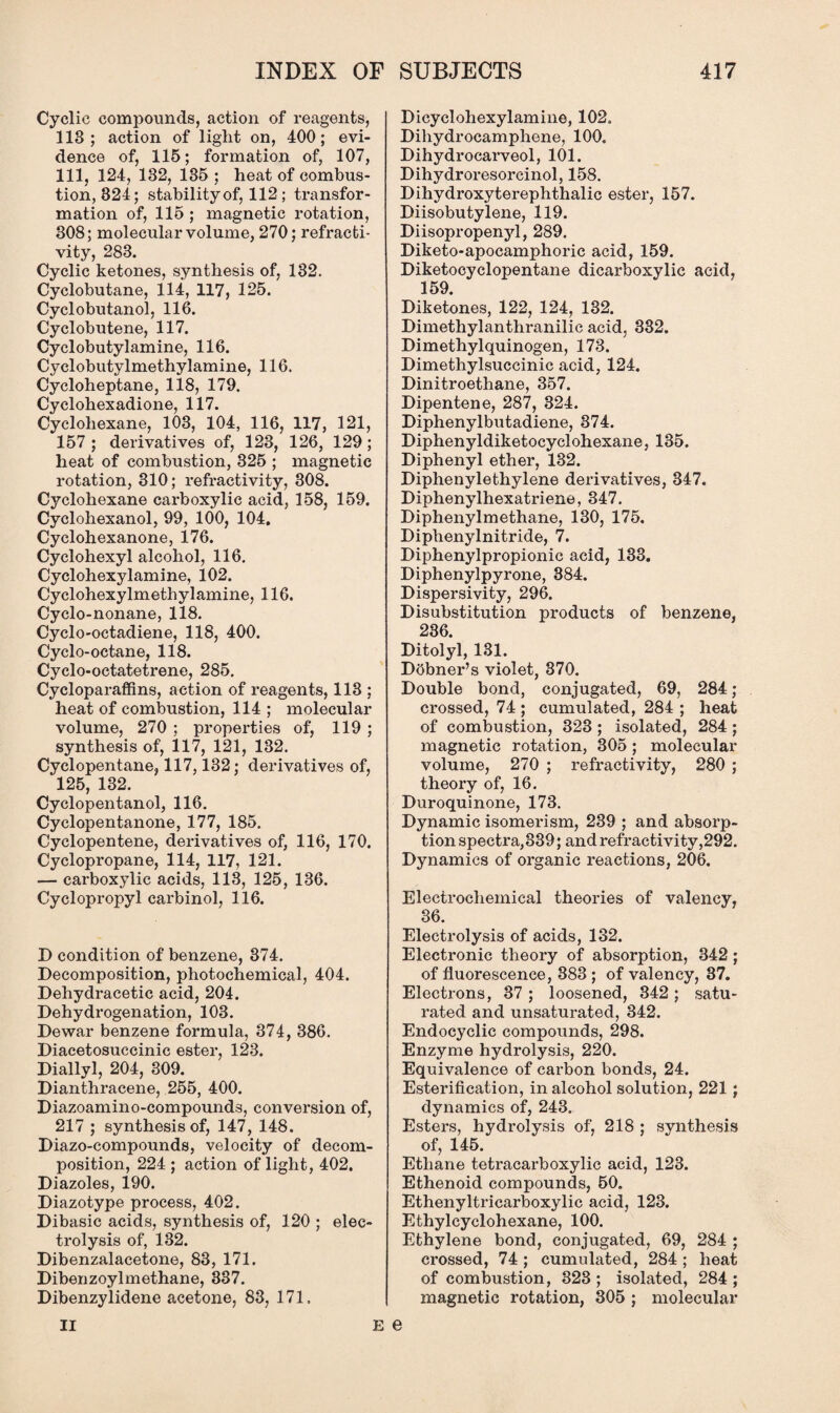 Cyclic compounds, action of reagents, 113; action of light on, 400; evi¬ dence of, 115; formation of, 107, 111, 124, 132, 135 ; heat of combus¬ tion, 324; stability of, 112 ; transfor¬ mation of, 115 ; magnetic rotation, 308; molecular volume, 270; refracti- vity, 283. Cyclic ketones, synthesis of, 132. Cyclobutane, 114, 117, 125. Cyclobutanol, 116. Cyclobutene, 117. Cyclobutylamine, 116. Cyclobutylmethylamine, 116. Cycloheptane, 118, 179. Cyclohexadione, 117. Cyclohexane, 103, 104, 116, 117, 121, 157; derivatives of, 123, 126, 129; heat of combustion, 325 ; magnetic rotation, 310; refractivity, 308. Cyclohexane carboxylic acid, 158, 159. Cyclohexanol, 99, 100, 104, Cyclohexanone, 176. Cyclohexyl alcohol, 116. Cyclohexylamine, 102. Cyclohexylmethylamine, 116. Cyclo-nonane, 118. Cyclo-octadiene, 118, 400. Cyclo-octane, 118. Cyclo-octatetrene, 285. Cycloparaffins, action of reagents, 113 ; heat of combustion, 114 ; molecular volume, 270 ; properties of, 119 ; synthesis of, 117, 121, 132. Cyclopentane, 117,132; derivatives of, 125, 132. Cyclopentanol, 116. Cyclopentanone, 177, 185. Cyclopentene, derivatives of, 116, 170. Cyclopropane, 114, 117, 121. — carboxylic acids, 113, 125, 136. Cyclopropyl carbinol, 116. D condition of benzene, 374. Decomposition, photochemical, 404. Dehydracetic acid, 204. Dehydrogenation, 103. Dewar benzene formula, 374, 386. Diacetosuccinic ester, 123. Diallyl, 204, 309. Dianthracene, 255, 400. Diazoamino-compounds, conversion of, 217 ; synthesis of, 147, 148. Diazo-compounds, velocity of decom¬ position, 224 ; action of light, 402. Diazoles, 190. Diazotype process, 402. Dibasic acids, synthesis of, 120 ; elec¬ trolysis of, 132. Dibenzalacetone, 83, 171. Dibenzoylmethane, 337. Dibenzylidene acetone, 83, 171. Dicycloliexylamine, 102. Dihydrocamphene, 100. Dihydrocarveol, 101. Dihydroresorcinol, 158. Dihydroxyterephthalic ester, 157. Diisobutylene, 119. Diisopropenyl, 289. Diketo-apocamphoric acid, 159. Diketocyclopentane dicarboxylic acid, 159. Diketones, 122, 124, 132. Dimethylanthranilic acid, 332. Dimethylquinogen, 173. Dimethylsuccinic acid, 124. Dinitroethane, 357. Dipentene, 287, 324. Diphenylbutadiene, 374. Diphenyldiketocyclohexane, 135. Diphenyl ether, 132. Diphenylethylene derivatives, 347. Diphenylhexatriene, 347. Diphenylmethane, 130, 175. Diphenylnitride, 7. Diphenylpropionic acid, 133. Diphenylpyrone, 384. Dispersivity, 296. Disubstitution products of benzene, 236. Ditolyl, 131. Dobner’s violet, 370. Double bond, conjugated, 69, 284 ; crossed, 74 ; cumulated, 284 ; heat of combustion, 323; isolated, 284 ; magnetic rotation, 305; molecular volume, 270 ; refractivity, 280 ; theory of, 16. Duroquinone, 173. Dynamic isomerism, 239 ; and absorp¬ tion spectra, 339; and refractivity ,292. Dynamics of organic reactions, 206. Electrochemical theories of valency, 36. Electrolysis of acids, 132. Electronic theory of absorption, 342; of fluorescence, 383 ; of valency, 37. Electrons, 37 ; loosened, 342; satu¬ rated and unsaturated, 342. Endocyclic compounds, 298. Enzyme hydrolysis, 220. Equivalence of carbon bonds, 24. Esterification, in alcohol solution, 221; dynamics of, 243. Esters, hydrolysis of, 218 ; synthesis of, 145. Ethane tetracarboxylic acid, 123. Ethenoid compounds, 50. Ethenyltricarboxylic acid, 123. Ethylcyclohexane, 100. Ethylene bond, conjugated, 69, 284 ; crossed, 74 ; cumulated, 284 ; heat of combustion, 323 ; isolated, 284 ; magnetic rotation, 305 ; molecular II e e