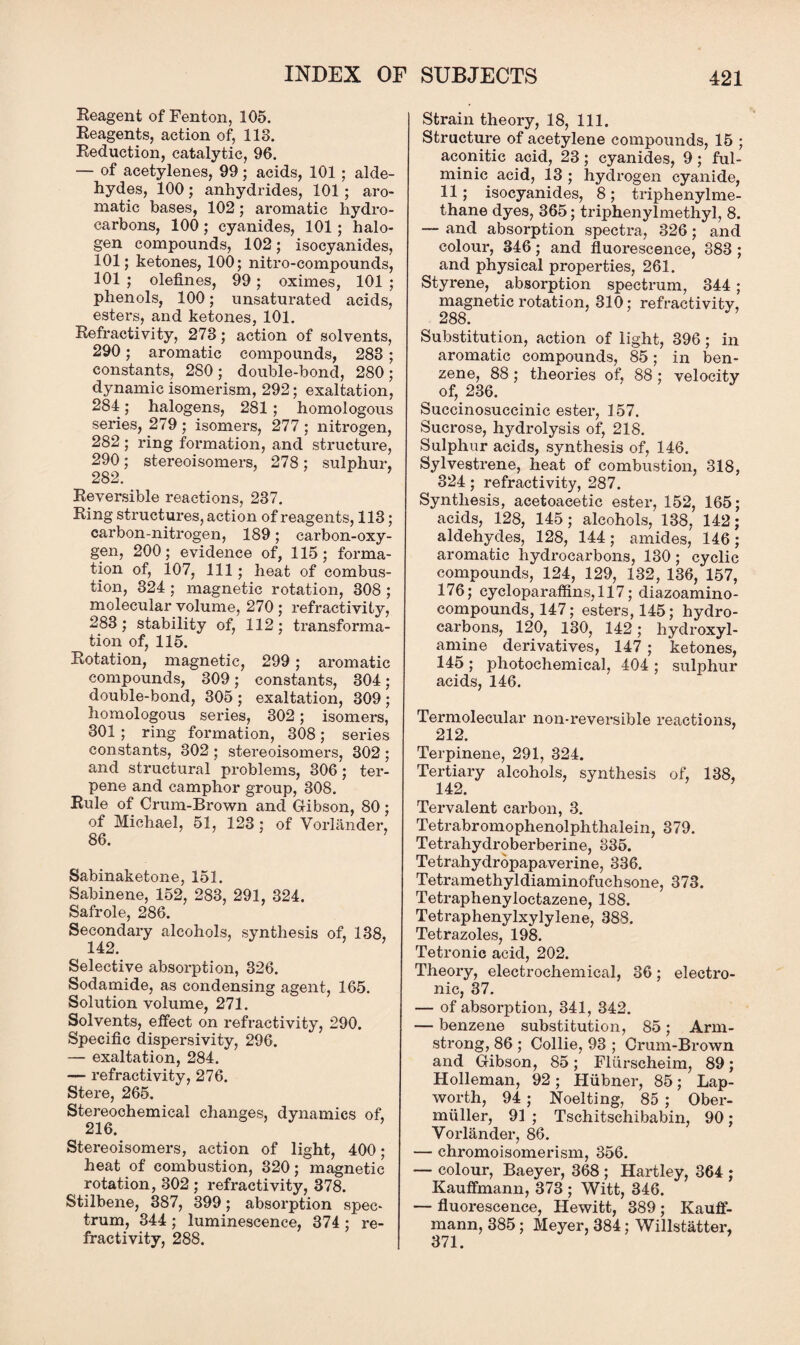Reagent of Fenton, 105. Reagents, action of, 118. Reduction, catalytic, 96. — of acetylenes, 99; acids, 101 ; alde¬ hydes, 100; anhydrides, 101 ; aro¬ matic bases, 102; aromatic hydro¬ carbons, 100 ; cyanides, 101 ; halo¬ gen compounds, 102; isocyanides, 101; ketones, 100; nitro-compounds, 101 ; olefines, 99; oximes, 101 ; phenols, 100; unsaturated acids, esters, and ketones, 101. Refractivity, 278; action of solvents, 290; aromatic compounds, 283 ; constants, 280; double-bond, 280; dynamic isomerism, 292; exaltation, 284; halogens, 281 ; homologous series, 279 ; isomers, 277 ; nitrogen, 282 ; ring formation, and structure, 290; stereoisomers, 278; sulphur, 282. Reversible reactions, 237. Ring structures, action of reagents, 113; carbon-nitrogen, 189; carbon-oxy¬ gen, 200; evidence of, 115; forma¬ tion of, 107, 111 ; heat of combus¬ tion, 324 ; magnetic rotation, 308 ; molecular volume, 270 ; refractivity, 283; stability of, 112; transforma¬ tion of, 115. Rotation, magnetic, 299 ; aromatic compounds, 309; constants, 304; double-bond, 305 ; exaltation, 309 ; homologous series, 302; isomers, 301 ; ring formation, 308; series constants, 302 ; stereoisomers, 302 ; and structural problems, 306; ter- pene and camphor group, 308. Rule of Crum-Brown and Gibson, 80; of Michael, 51, 123; of Voiiiinder, 86. Sabinaketone, 151. Sabinene, 152, 283, 291, 324. Safrole, 286. Secondary alcohols, synthesis of, 138, 142. Selective absorption, 326. Sodamide, as condensing agent, 165. Solution volume, 271. Solvents, effect on refractivity, 290. Specific dispersivity, 296. — exaltation, 284. — refractivity, 276. Stere, 265. Stereochemical changes, dynamics of, 216. Stereoisomers, action of light, 400; heat of combustion, 320; magnetic rotation, 302 ; refractivity, 378. Stilbene, 387, 399; absorption spec¬ trum, 344 ; luminescence, 374 ; re¬ fractivity, 288. Strain theory, 18, 111. Structure of acetylene compounds, 15 ; aconitic acid, 23; cyanides, 9; ful- minic acid, 13 ; hydrogen cyanide, 11; isocyanides, 8; triphenylme- thane dyes, 365; triphenylmethyl, 8. — and absorption spectra, 326; and colour, 346; and fluorescence, 383 ; and physical properties, 261. Styrene, absorption spectrum, 344 ; magnetic rotation, 310; refractivity, 288. Substitution, action of light, 396; in aromatic compounds, 85; in ben¬ zene, 88 ; theories of, 88 ; velocity of, 236. Succinosuccinic ester, 157. Sucrose, hydrolysis of, 218. Sulphur acids, synthesis of, 146. Sylvestrene, heat of combustion, 318, 324; refractivity, 287. Synthesis, aeetoaeetic ester, 152, 165; acids, 128, 145; alcohols, 138, 142; aldehydes, 128, 144; amides, 146; aromatic hydrocarbons, 130; cyclic compounds, 124, 129, 132, 136, 157, 176; cycloparaffins, 117; diazoamino- compounds, 147; esters, 145; hydro¬ carbons, 120, 130, 142; hydroxyl- amine derivatives, 147 ; ketones, 145 ; photochemical, 404 ; sulphur acids, 146. Termolecular non-reversible reactions, 212. Terpinene, 291, 324. Tertiary alcohols, synthesis of, 138, 142. Ter valent carbon, 3. Tetrabromophenolphthalein, 379. Tetrahydroberberine, 335. Tetrahydropapaverine, 336. Tetramethyldiaminofuchsone, 373. Tetraphenyloctazene, 188. Tetraphenylxylylene, 388. Tetrazoles, 198. Tetronic acid, 202. Theory, electrochemical, 36; electro¬ nic, 37. — of absorption, 341, 342. — benzene substitution, 85; Arm¬ strong, 86 ; Collie, 93 ; Crum-Brown and Gibson, 85; Fliirscheim, 89; Holleman, 92; Hubner, 85; Lap- worth, 94 ; Noelting, 85 ; Ober- miiller, 91 ; Tschitschibabin, 90; Vorlander, 86. — chromoisomerism, 356. — colour, Baeyer, 368 ; Hartley, 364 ; Kauffmann, 373 ; Witt, 346. — fluorescence, Hewitt, 389 ; Kauff¬ mann, 385; Meyer, 384; Willstatter, 371.