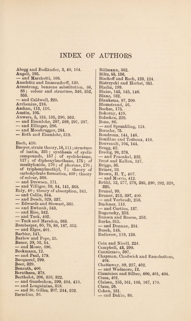 INDEX OF AUTHORS Abegg and Bodlander, 8, 40, 164, Angeli, 195. — and Marchetti, 166. Anschutz and Immendorff, 180. Armstrong, benzene substitution, 86, 88 ; colour and structure, 346, 352, 355. — and Caldwell, 220. Arrhenius, 216. Aschan, 113, 116. Austin, 105. Auwers, 5, 184, 135, 290, 363. — and Eisenlohr, 287, 289, 291, 297. — and Ellinger, 286. — and Moosbrugger, 284. — Roth and Eisenlohr, 318. Bach, 410. Baeyer, strain theory, 18, 111; structure of isatin, 331 ; synthesis of cyclic compounds, 157 ; of cyclohexane, 117; of diphenylmethane, 175; of mesityloxide, 170 ; of phorone, 170 ; of triphenylmethyl, 7 ; theory of carbohydrate formation, 409 ; theory of colour, 368. — and Drewsen, 171. — and Villiger, 59, 84, 141, 368. Baly, 40 ; theory of absorption, 341. — and Collie, 344. — and Desch, 329, 337. — Edwards and Stewart, 363. — and Ewbank, 343. — and Rice, 342. — and Tuck, 402. — Tuck and Marsden, 363. Bamberger, 60, 78, 88, 187, 352. — and Eiger, 401. Barbier, 141. Barlow and Pope, 25. Bauer, 29, 53, 54. — and Moser, 396. Beckmann, 12. — and Paul, 179. Becquerel, 299. Beer, 329. Benrath, 406. Bernthsen, 378. Berthelot, 206, 316, 322. — and Gaudeclion, 399, 404, 410. — and Louguinine, 318. — and St. Gilles, 207, 244, 322. Berzelius, 36. Biilmann, 362. Biltz, 55, 156. Bischoff and Rach, 123, 124, Bistrzycki and Herbst, 351. Bladin, 199. Blaise, 142, 145, 146. Blanc, 132. Blanksma, 87, 209. Blomstrand, 46. Boehm, 175. Bokorny, 410. Bolseken, 228. Bone, 86. — and Sprankling, 124. Borsche, 75. Boudroux, 144, 146. Bouilhac and Treboux, 410, Bouveault, 104, 144. Bragg, 42. Bredig, 96, 378. — and Fraenkel, 222. Brest and Kallen, 137. Briggs, 85. Briner, 33. Brown, H. T., 407. — and Morris, 412. Briihl, 12, 277, 278, 285, 290, 292, 320, 325. Brunei, 99. Bruner, 213, 397, 400. — and Vorbrodt, 258. Buchner, 113. — and Curtius, 137. Bugarszky, 252. Bunsen and Roscoe, 253. Burke, 313. — and Donnan, 234, Busch, 148. Butlerow, 119, 138. Cain and Nicoll, 224. Campbell, 43, 299. Cannizzaro, 397. Chapman, Chadwick and Ramsbottom. 404. Chattaway, 89, 227, 402. — and Wadmore, 12. Ciamician and Silber, 400, 401, 404. Ciusa, 401. Claisen, 155, 161, 166, 167, 170. Claus, 26. Cohen, 131. — and Dakin, 88.