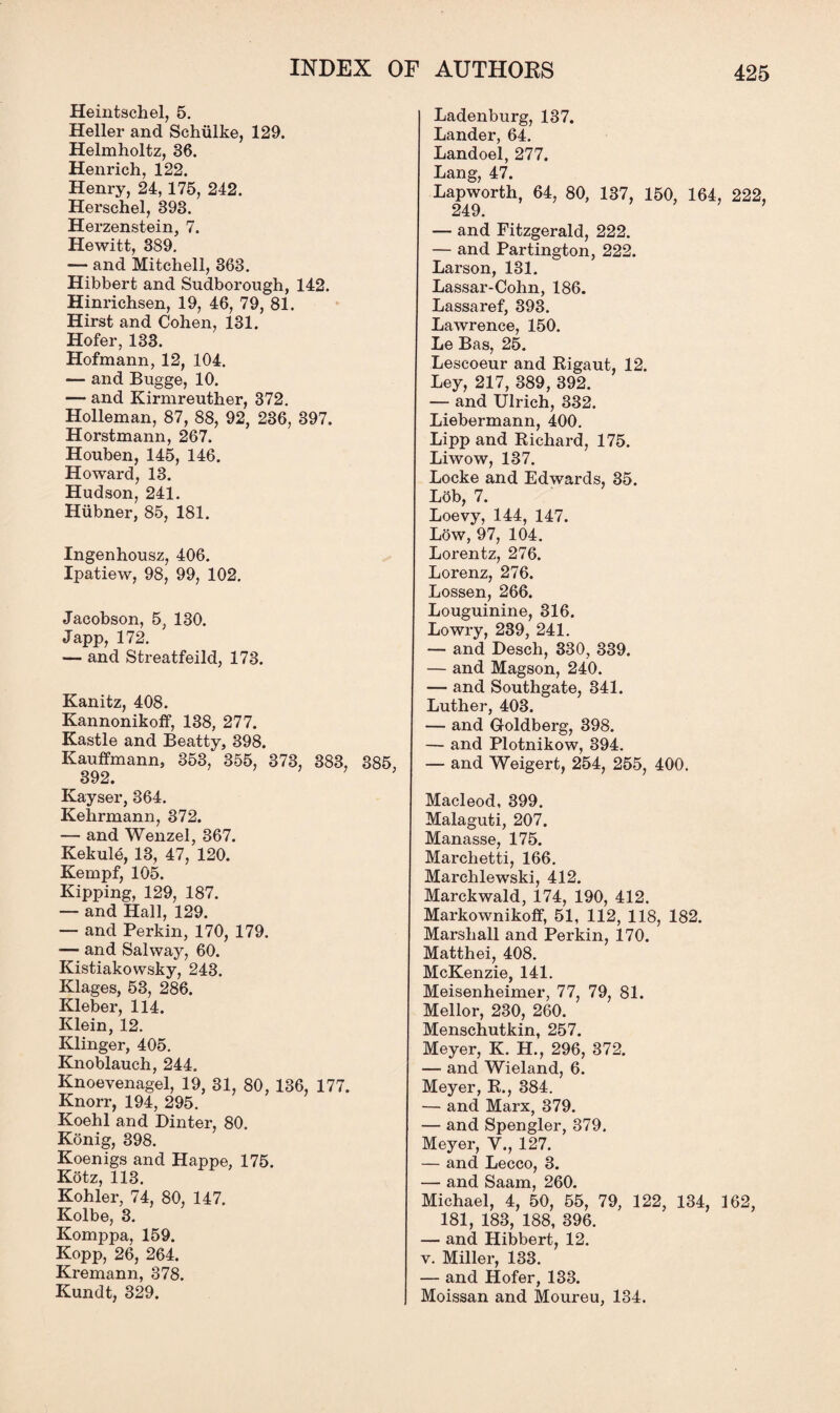 Heintschel, 5. Heller and Schiilke, 129. Helmholtz, 36. Henrich, 122. Henry, 24, 175, 242. Herschel, 393. Herzenstein, 7. Hewitt, 389. — and Mitchell, 363. Hibbert and Sudborough, 142. Hinrichsen, 19, 46, 79, 81. Hirst and Cohen, 131. Hofer, 133. Hofmann, 12, 104. — and Bugge, 10. — and Kirmreuther, 372. Holleman, 87, 88, 92, 236, 397. Horstmann, 267. Houben, 145, 146. Howard, 13. Hudson, 241. Hiibner, 85, 181. Ingenhousz, 406. Ipatiew, 98, 99, 102. Jacobson, 5, 130. Japp, 172. — and Streatfeild, 173. Kanitz, 408. Kannonikoff, 138, 277. Kastle and Beatty, 398. Kauffmann, 353, 355, 373, 383, 385, 392. Kayser, 364. Kehrmann, 372. — and Wenzel, 367. Kekule, 13, 47, 120. Kempf, 105. Kipping, 129, 187. — and Hall, 129. — and Perkin, 170, 179. — and Salway, 60. Kistiakowsky, 243. Klages, 53, 286. Kleber, 114. Klein, 12. Klinger, 405. Knoblauch, 244. Knoevenagel, 19, 31, 80, 136, 177. Knorr, 194, 295. Koehl and Dinter, 80. Konig, 398. Koenigs and Happe, 175. Kotz, 113. Kohler, 74, 80, 147. Kolbe, 3. Komppa, 159. Kopp, 26, 264. Kremann, 378. Kundt, 329. Ladenburg, 137. Lander, 64. Landoel, 277. Lang, 47. Lapworth, 64, 80, 137, 150, 164, 222, 249. ’ — and Fitzgerald, 222. — and Partington, 222. Larson, 131. Lassar-Cohn, 186. Lassaref, 393. Lawrence, 150. Le Bas, 25. Lescoeur and Rigaut, 12. Ley, 217, 389, 392. — and Ulrich, 332. Liebermann, 400. Lipp and Richard, 175. Liwow, 137. Locke and Edwards, 35. Lob, 7. Loevy, 144, 147. Low, 97, 104. Lorentz, 276. Lorenz, 276. Lossen, 266. Louguinine, 316. Lowry, 239, 241. — and Desch, 330, 339. — and Magson, 240. — and Southgate, 341. Luther, 403. — and Goldberg, 398. — and Plotnikow, 394. — and Weigert, 254, 255, 400. Macleod, 399. Malaguti, 207. Manasse, 175. Marchetti, 166. Marchlewski, 412. Marckwald, 174, 190, 412. Markownikoff, 51, 112, 118, 182. Marshall and Perkin, 170. Matthei, 408. McKenzie, 141. Meisenheimer, 77, 79, 81. Mellor, 230, 260. Menschutkin, 257. Meyer, K. H., 296, 372. — and Wieland, 6. Meyer, R., 384. — and Marx, 379. — and Spongier, 379. Meyer, V., 127. — and Lecco, 3. — and Saam, 260. Michael, 4, 50, 55, 79, 122, 134, 162, 181, 183, 188, 396. — and Hibbert, 12. v. Miller, 133. — and Hofer, 133. Moissan and Moureu, 134.