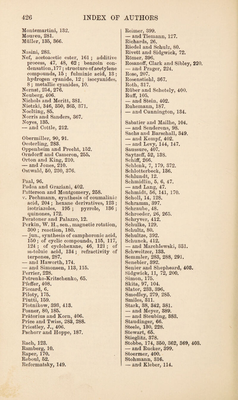Montemartini, 182. Moureu, 281. Muller, 135, 366. Nasini, 283. Nef, acetoacetic ester, 161 ; additive process, 47, 48, 62 ; benzoin con¬ densation,177 ; structure of acetylene compounds, 15 ; fulminic acid, 13 ; hydrogen cyanide, 12; isocyanides, 8 ; metallic cyanides, 10. Nernst, 254, 276. Neuberg, 406. Nichols and Meritt, 381. Nietzki, 346, 350, 365, 371. Noelting, 85. Norris and Sanders, 367. Noyes, 135. — and Cottle, 212. Obermiller, 90, 91. Oesterling, 283. Oppenheim and Precht, 152. Orndorff and Cameron, 255. Orton and King, 210. •— and Jones, 210. Ostwald, 50, 230, 376. Paal, 96. Padoa and Graziani, 402. Patterson and Montgomery, 258. v. Pechmann, synthesis of coumalinic acid, 204 ; hexane derivatives, 123 ; isotriazoles, 195 ; pyrrole, 136 ; quinones, 172. Peratoner and Palazzo, 12. Perkin, W. H., sen., magnetic rotation, 300 ; reaction, 180. — jun., synthesis of camphoronic acid, 150; of cyclic compounds, 115, 117, 124 ; of cyclohexane, 46, 121 ; of m-toluic acid, 134; refractivity of terpenes, 287. — and Haworth, 174. — and Simonsen, 113, 115. Perrier, 228. Petrenko-Kritschenko, 65. Pfeffer, 408. Piccard, 6. Piloty, 175. Piutti, 159. Plotnikow, 393, 413. Posner, 80, 185. Pratorius and Korn, 406. Price and Twiss, 283, 288. Priestley, J., 406. Pschorr and Hoppe, 187. Rach, 123. Ramberg, 10. Raper, 170. Reboul, 52. Reformatsky, 149. Reimer, 399. — and Tiemann, 127. Richards, 26. Riedel and Schulz, 80. Rivett and Sidgwick, 72. Romer, 396. Rosanoff, Clark and Sibley, 220. — and Prager, 224. Rose, 207. Rosenstiehl, 367. Roth, 317. Ruber and Schetely, 400. Ruff, 105. — and Stein, 402. Ruhemann, 187. — and Cunnington, 134. Sabatier and Maillie, 104. — and Senderens, 98. Sachs and Barschall, 349. — and Kempf, 402. — and Levy, 144, 147. Saussure, 407. Saytzeff, 52, 138. Schiff, 266. Schlenk, 7, 179, 372. Schlotterbeek, 136. Schlundt, 12. Schmidlin, 5, 6, 47. — and Lang, 47. Schmidt, 56, 141, 170. Scholl, 14, 128. Schramm, 397. Schraube, 48. Schroeder, 26, 265. Schryver, 412. Schulke, 129. Schultz, 80. Schultze, 392. Schunck, 412. — and Marehlewski, 331. Schweitzer, 133. Semmler, 283, 288, 291. Senebier, 392. Senier and Sliepheard, 408. Sidgwick, 11, 72, 200. Simon, 175. Skita, 97, 104. Slator, 233, 396. Smedley, 279, 285. Smiles, 311. Stark, 38, 342, 381. — and Meyer, 389. — and Steubing, 383. Staudinger, 66. Steele, 130, 228. Stewart, 65. Stieglitz, 378. Stobbe, 174, 350, 362, 369, 403. — and Rucker, 399. Stoermer, 400. Stohmann, 316. — and Kleber, 114.