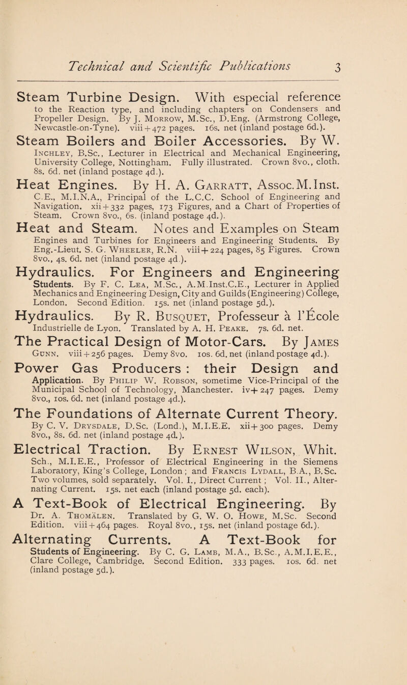Steam Turbine Design. With especial reference to the Reaction type, and including chapters on Condensers and Propeller Design. By J. Morrow, M.Sc., D.Eng. (Armstrong College, Newcastle-on-Tyne). viii + 472 pages. 16s. net (inland postage 6d.). Steam Boilers and Boiler Accessories. By W. Inchley, B.Sc., Lecturer in Electrical and Mechanical Engineering, University College, Nottingham. Fully illustrated. Crown 8vo., cloth. 8s. 6d. net (inland postage 4d.). Heat Engines. By H. A. Garratt, Assoc.M.Inst. C.E., M.I.N.A., Principal of the L.C.C. School of Engineering and Navigation. xii4-332 pages, 173 Figures, and a Chart of Properties of Steam. Crown 8vo., 6s. (inland postage 4d.). Heat and Steam. Notes and Examples on Steam Engines and Turbines for Engineers and Engineering Students. By Eng.-Lieut. S. G. Wheeler, R.N. viii+224 pages, 85 Figures. Crown 8vo., 4s. 6d. net (inland postage 4d.). Hydraulics. For Engineers and Engineering Students. By F. C. Lea, M.Sc., A.M.Inst.C.E., Lecturer in Applied Mechanics and Engineering Design, City and Guilds (Engineering) College, London. Second Edition. 15s. net (inland postage 5d.). Hydraulics. By R. Busquet, Professeur a FEcole Industrielle de Lyon. Translated by A. H. Peake. 7s. 6d. net. The Practical Design of Motor-Cars. By James Gunn. viii4-256 pages. Demy 8vo. 10s. 6d. net (inland postage 4d.). Power Gas Producers : their Design and Application. By Philip W. Robson, sometime Vice-Principal of the Municipal School of Technology, Manchester. iv+ 247 pages. Demy 8vo., 10s. 6d. net (inland postage 4d.). The Foundations of Alternate Current Theory. By C. V. Drysdale, D.Sc. (Lond.), M.I.E.E. xii+300 pages. Demy 8vo., 8s. 6d,. net (inland postage 4d.). Electrical Traction. By Ernest Wilson, Whit. Sch., M.I.E.E., Professor of Electrical Engineering in the Siemens Laboratory, King’s College, London; and Francis Lydall, B.A., B.Sc. Two volumes, sold separately. Vol. I., Direct Current ; Vol. II., Alter¬ nating Current. 15s. net each (inland postage 5d. each). A Text-Book of Electrical Engineering. By Dr. A. Thomalen. Translated by G. W. O. Howe, M.Sc. Second Edition, viii-t-464 pages. Royal 8vo., 15s. net (inland postage 6d.). Alternating Currents. A Text-Book for Students of Engineering. By C. G. Lamb, M.A., B.Sc., A.M.I.E.E., Clare College, Cambridge. Second Edition. 333 pages. 10s. 6d. net (inland postage 3d.).