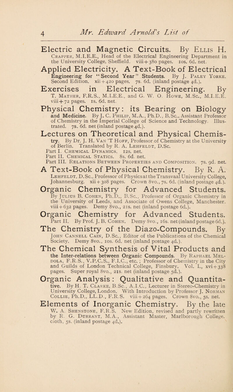 Electric and Magnetic Circuits. By Ellis H. Crapper, M.I.E.E., Head of the Electrical Engineering Department in the University College, Sheffield, viii + 380 pages. 10s. 6d. net. Applied Electricity. A Text-Book of Electrical Engineering; for “Second Year” Students. By J. Paley Yorke. Second Edition, xii + 420 pages. 7s. 6d. (inland postage 4d.). Exercises in Electrical Engineering. By T. Mather, F.R.S., M.I.E.E., and G. W. O. Howe, M.Sc., M.I.E.E. viii+72 pages, is. 6d. net. Physical Chemistry: its Bearing on Biology and Medicine. By J. C. Philip, M.A., Ph.D., B.Sc., Assistant Professor of Chemistry in the Imperial College of Science and Technology. Illus¬ trated. 7s. 6d. net (inland postage 4d.). Lectures on Theoretical and Physical Chemis¬ try. By Dr. J. H. Van ’T Hoff, Professor of Chemistry at the University of Berlin. Translated by R. A. Lehfeldt, D.Sc. Part I. Chemical Dynamics. 12s. net. Part II. Chemical Statics. 8s. 6d. net. Part III. Relations Between Properties and Composition. 7s. gd. net. A Text-Book of Physical Chemistry. By R. A. Lehfeldt, D.Sc., Professor of Physicsat the Transvaal University College, Johannesburg. xii4-3o8 pages. Crown 8vo., 7s. 6d. (inland postage 4d.). Organic Chemistry for Advanced Students. By Julius B. Cohen, Ph.D., B.Sc., Professor of Organic Chemistry in the University of Leeds, and Associate of Owens College, Manchester. viii4-632 pages. Demy 8vo., 21s. net (inland postage 6d.). Organic Chemistry for Advanced Students. Part II. By Prof. J. B. Cohen. Demy 8vo., 16s. net (inland postage 6d.). The Chemistry of the Biazo-Compounds. By John Cannell Cain, D.Sc., Editor of the Publications of the Chemical Society. Demy 8vo., 10s. 6d. net (inland postage 4d.). The Chemical Synthesis of Vital Products and the Inter-relations between Organic Compounds. By Raphael Mel- dola, F.R.S., V.P.C.S., F.I.C., etc. ; Professor of Chemistry in the City and Guilds of London Technical College, Finsbury. Vol. I., xvi + 338 pages. Super royal 8vo., 21s. net (inland postage 5<L). Organic Analysis: Qualitative and Quantita¬ tive. By H. T. Clarke, B.Sc., A.I.C., Lecturer in Stereo-Chemistry in University College, London. With Introduction by Professor J. Norman Collie, Ph.D., LL.D., F.R.S. viii + 264 pages. Crown 8vo., 5s. net. Elements of Inorganic Chemistry. By the late W. A. Shenstone, F.R.S. New Edition, revised and partly rewritten by R. G. Durrant, M.A., Assistant Master, Marlborough College, cloth, 5s. (inland postage 4d.).