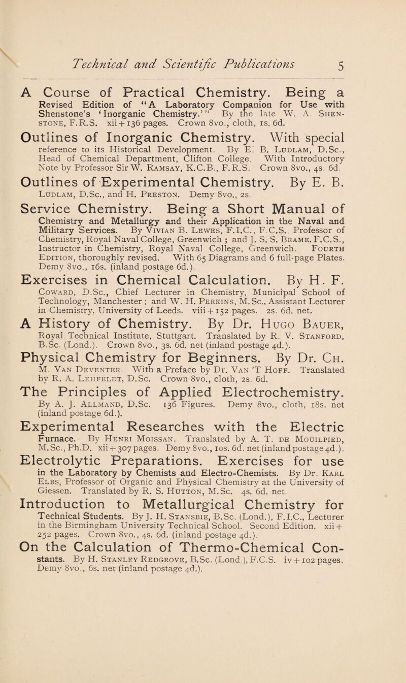 A Course of Practical Chemistry. Being a Revised Edition of “A Laboratory Companion for Use with Shenstone’s ‘ Inorganic Chemistry.’ ” By the late W. A. Shen- stone, F.R.S. xii+136 pages. Crown 8vo., cloth, is. 6d. Outlines of Inorganic Chemistry. With special reference to its Historical Development. By E! B. Ludlam, D.Sc., Head of Chemical Department, Clifton College. With Introductory Note by Professor SirW. Ramsay, K.C.B., F.R.S. Crown 8vo., 4s. 6d. Outlines of Experimental Chemistry. By E. B. Ludlam, D.Sc., and H. Preston. Demy 8vo., 2s. Service Chemistry. Being a Short Manual of Chemistry and Metallurgy and their Application in the Naval and Military Services. By Vivian B. Lewes, F.I.C., F.C.S. Professor of Chemistry, Royal Naval College, Greenwich ; and J. S. S. Brame. F.C.S., Instructor in Chemistry, Royal Naval College, Greenwich. Fourth Edition, thoroughly revised. With 65 Diagrams and 6 full-page Plates. Demy 8vo., 16s. (inland postage 6d.). Exercises in Chemical Calculation. By H. F. Coward, D.Sc., Chief Lecturer in Chemistry, Municipal School of Technology, Manchester ; and W. H. Perkins, M.Sc., Assistant Lecturer in Chemistry, University of Leeds, viii + 152 pages. 2s. 6d. net. A History of Chemistry. By Dr. Hugo Bauer, Royal Technical Institute, Stuttgart. Translated by R. V. Stanford, B.Sc. (Lond.). Crown 8vo., 3s. 6d. net (inland postage 4d.). Physical Chemistry for Beginners. By Dr. Ch. M. Van Deventer. With a Preface by Dr. Van ’T Hoff. Translated by R. A. Lehfeldt, D.Sc. Crown 8vo., cloth, 2s. 6d. The Principles of Applied Electrochemistry. By A. J. Allmand, D.Sc. 136 Figures. Demy 8vo., cloth, 18s. net (inland postage 6d.). Experimental Researches with the Electric Furnace. By Henri Moissan. Translated by A. T. de Mouilpied, M.Sc., Ph.D. xii + 307pages. Demy 8vo., 10s. 6d. net (inlandpostage4d.). Electrolytic Preparations. Exercises for use in the Laboratory by Chemists and Electro-Chemists. By Dr. Karl Elbs, Professor of Organic and Physical Chemistry at the University of Giessen. Translated by R. S. Hutton, M.Sc. 4s. 6d. net. Introduction to Metallurgical Chemistry for Technical Students. By J. H. Stansbie, B.Sc. (Lond.), F.I.C., Lecturer in the Birmingham University Technical School. Second Edition. xii + 252 pages. Crown 8vo., 4s. 6d. (inland postage 4d.). On the Calculation of Thermo-Chemical Con¬ stants. By H. Stanley Redgrove, B.Sc. (Lond ), F.C.S. iv 4-102 pages. Demy 8vo., 6s. net (inland postage 4d.).