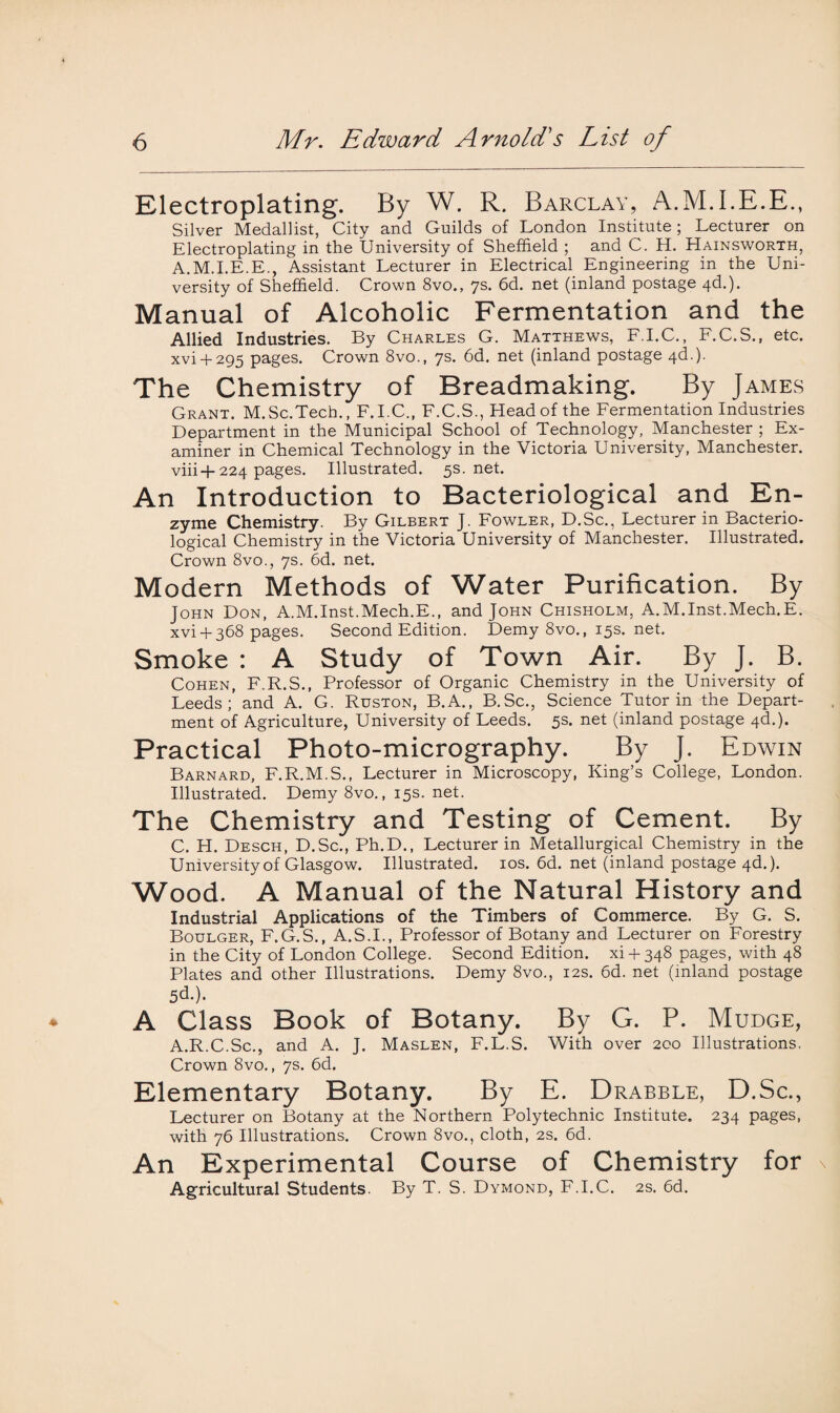 Electroplating. By W. R. Barclay, A.M.I.E.E., Silver Medallist, City and Guilds of London Institute; Lecturer on Electroplating in the University of Sheffield ; and C. H. Hainsworth, A.M.I.E.E., Assistant Lecturer in Electrical Engineering in the Uni¬ versity of Sheffield. Crown 8vo., 7s. 6d. net (inland postage 4d.). Manual of Alcoholic Fermentation and the Allied Industries. By Charles G. Matthews, F.I.C., F.C.S., etc. xvi + 295 pages. Crown 8vo., 7s. 6d. net (inland postage 4c!.). The Chemistry of Breadmaking. By James Grant. M.Sc.Tech., F.I.C., F.C.S., Head of the Fermentation Industries Department in the Municipal School of Technology, Manchester ; Ex¬ aminer in Chemical Technology in the Victoria University, Manchester, viii-f-224 pages. Illustrated. 5s.net. An Introduction to Bacteriological and En- zyme Chemistry. By Gilbert J. Fowler, D.Sc., Lecturer in Bacterio¬ logical Chemistry in the Victoria University of Manchester. Illustrated. Crown 8vo., 7s. 6d. net. Modern Methods of Water Purification. By John Don, A.M.Inst.Mech.E., and John Chisholm, A.M.Inst.Mech.E. xvi +368 pages. Second Edition. Demy 8vo., 15s. net. Smoke : A Study of Town Air. By J. B. Cohen, F.R.S., Professor of Organic Chemistry in the University of Leeds; and A. G. Ruston, B.A., B.Sc., Science Tutor in the Depart¬ ment of Agriculture, University of Leeds. 5s. net (inland postage 4d.). Practical Photo-micrography. By J. Edwin Barnard, F.R.M.S., Lecturer in Microscopy, King’s College, London. Illustrated. Demy 8vo., 15s. net. The Chemistry and Testing of Cement. By C. H. Desch, D.Sc., Ph.D., Lecturer in Metallurgical Chemistry in the University of Glasgow. Illustrated. 10s. 6d. net (inland postage 4d.). Wood. A Manual of the Natural History and Industrial Applications of the Timbers of Commerce. By G. S. Boulger, F.G.S., A.S.I., Professor of Botany and Lecturer on Forestry in the City of London College. Second Edition, xi + 348 pages, with 48 Plates and other Illustrations. Demy 8vo., 12s. 6d. net (inland postage 5d.). A Class Book of Botany. By G. P. Mudge, A.R.C.Sc., and A. J. Maslen, F.L.S. With over 200 Illustrations. Crown 8vo., 7s. 6d. Elementary Botany. By E. Drabble, D.Sc., Lecturer on Botany at the Northern Polytechnic Institute. 234 pages, with 76 Illustrations. Crown 8vo., cloth, 2s. 6d. An Experimental Course of Chemistry for Agricultural Students. By T. S. Dymond, F.I.C. 2s. 6d.