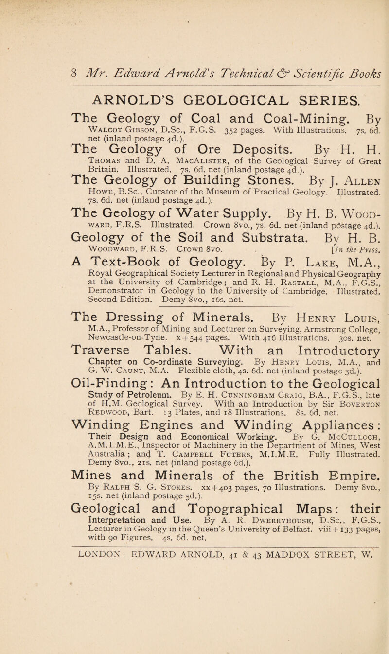 ARNOLD’S GEOLOGICAL SERIES. The Geology of Coal and Coal-Mining. By Walcot Gibson, D.Sc., F.G.S. 352 pages. With Illustrations. 7s. 6d. net (inland postage 4d.). The Geology of Ore Deposits. By H. H. Thomas and D. A. MacAlister, of the Geological Survey of Great Britain. Illustrated. 7s. 6d. net (inland postage 4d.). The Geology of Building Stones. By J. Allen Howe, B.Sc., Curator of the Museum of Practical Geology. Illustrated. 7s. 6d. net (inland postage 4d.). The Geology of Water Supply. By H. B. Wood¬ ward, F.R.S. Illustrated. Crown 8vo., 7s. 6d. net (inland pdstage 4d.). Geology of the Soil and Substrata. By H. B. Woodward, F.R.S. Crown 8vo. [In the Press. A Text-Book of Geology. By P. Lake, M.A., Royal Geographical Society Lecturer in Regional and Physical Geography at the University of Cambridge; and R. H. Rastall, M.A., F.G.S., Demonstrator in Geology in the University of Cambridge. Illustrated. Second Edition. Demy 8vo., 16s. net. The Dressing of Minerals. By Henry Louis, M.A., Professor of Mining and Lecturer on Surveying, Armstrong College, Newcastle-on-Tyne. x 4-544 pages. With 416 Illustrations. 30s.net. Traverse Tables. With an Introductory Chapter on Co-ordinate Surveying-. By Henry Louis, M.A., and G. W. Caunt, M.A. Flexible cloth, 4s. 6d. net (inland postage 3d.). Oil-Finding: An Introduction to the Geological Study of Petroleum. By E. H. Cunningham Craig, B.A., F.G.S., late of H.M. Geological Survey. With an Introduction by Sir Boverton Redwood, Bart. 13 Plates, and 18 Illustrations. 8s. 6d. net. Winding Engines and Winding Appliances: Their Design and Economical Working. By G. McCulloch, A.M.I.M.E., Inspector of Machinery in the Department of Mines, West Australia ; and T. Campbell Futers, M.I.M.E. Fully Illustrated. Demy 8vo., 21s. net (inland postage 6d.). Mines and Minerals of the British Empire. By Ralph S. G. Stokes. XX4-403 pages, 70 Illustrations. Demy 8vo., 15s. net (inland postage 5d.). Geological and Topographical Maps: their Interpretation and Use. By A. R. Dwerryhouse, D.Sc., F.G.S., Lecturer in Geology in the Queen’s University of Belfast, viii + 133 pages, with 90 Figures. 4s. 6d. net. LONDON : EDWARD ARNOLD, 41 & 43 MADDOX STREET, W.