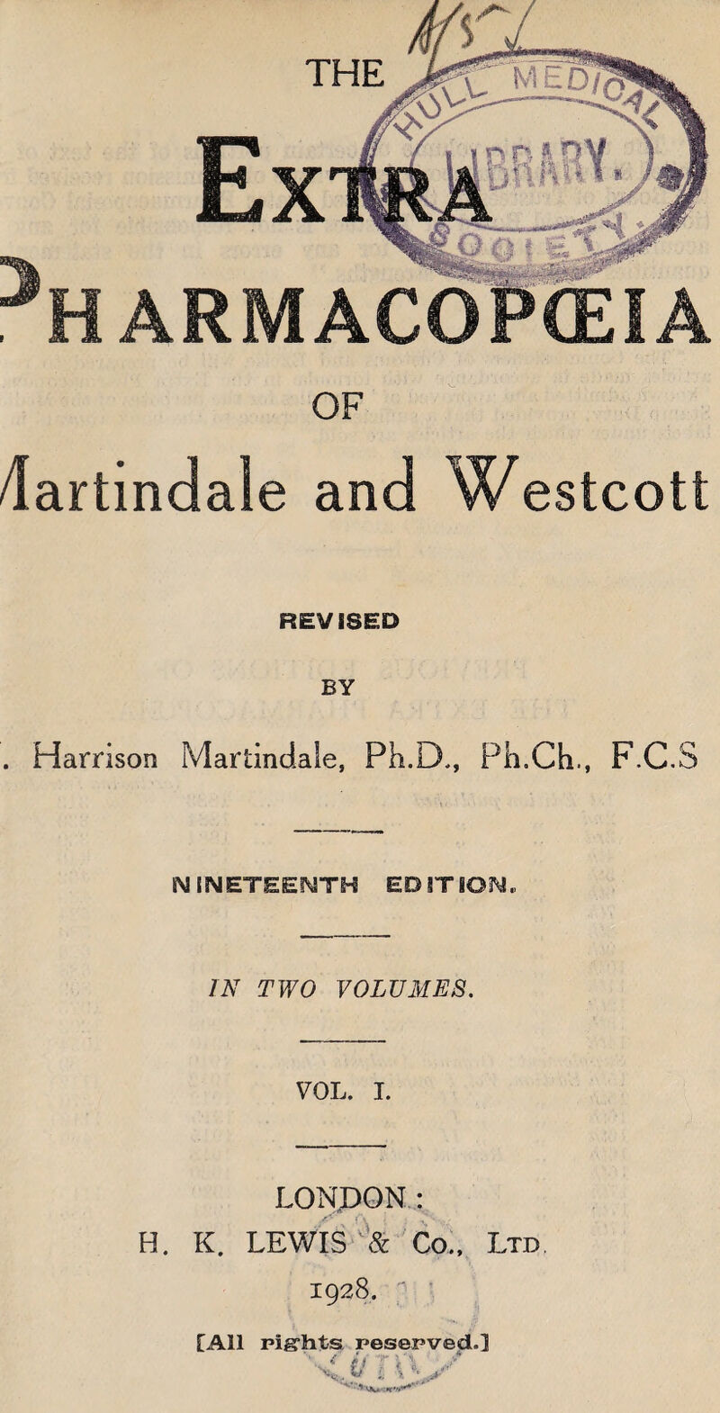 OF dartindale and Westcott REVISED . Harrison Martindale, Ph.D., Ph.Ch., F.C.S NINETEENTH EDITION. IN TWO VOLUMES. VOL. I. LONDON: H. K. LEWIS & Co., Ltd 1928.