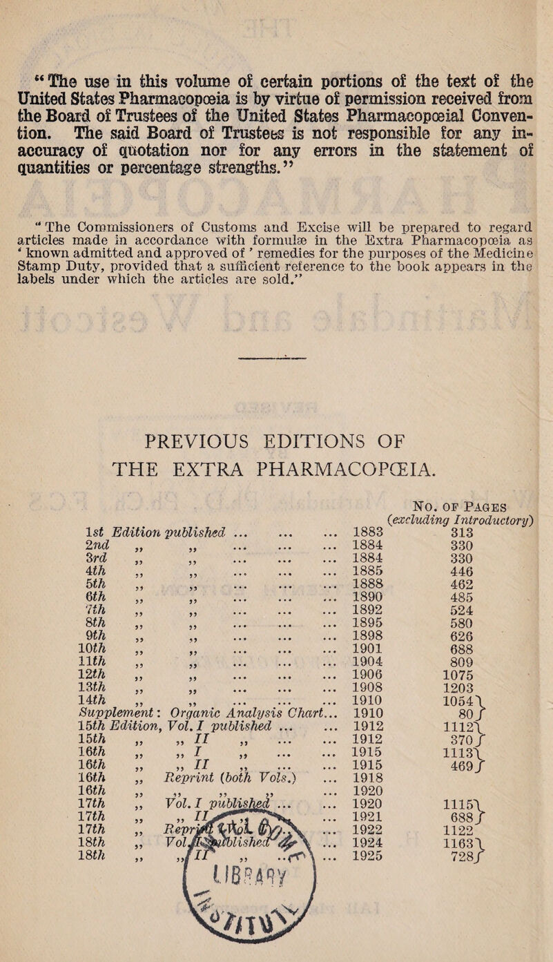 United States Pharmacopoeia is by virtue of permission received from the Board of Trustees of the United States Pharmacopoeia! Conven¬ tion. The said Board of Trustees is not responsible for any in¬ accuracy of quotation nor for any errors in the statement of quantities or percentage strengths.” “ The Commissioners of Customs and Excise will be prepared to regard articles made in accordance with formulse in the Extra Pharmacopoeia as ‘ known admitted and approved of ’ remedies for the purposes of the Medicine Stamp Duty, provided that a sufficient reference to the book appears in the labels under which the articles are sold.” PREVIOUS EDITIONS OF THE EXTRA PHARMACOPCEIA. No. of Pages 1st Edition published ... • • • 1883 313 2nd yy yy • • • ... 1884 330 3 rd yy 3 y • * • ... 1884 330 4 th y y 3 3 • • * ... 1885 446 5th yy 33 * * • ... 1888 462 m yy 3 3 • • • ... 1890 485 7 th yy 33 * * • ... 1892 524 8th yy 33 • • • ... 1895 580 9th yy 33 • • * ... 1898 626 10 th y y 33 • • • ... 1901 688 11th yy 33 • • • ... 1904 809 12 th yy 33 • • • ... 1906 1075 13 th yy 33 • •• ... 1908 1203 llth yy 33 • • • . . • 1910 1054\ Supplement: 15th Edition, 15th 16 th 16 th 16 th 16 th 17 th 17 th 17th 18th 18 th yy yy yy yy yy yy yy yy yy yy yy yy yy yf Organic Analysis Vol. I published II I „ II Reprint (both Vols yy yy yy Vol. I publisj yy Repri Vol Chart ) 1910 1912 1912 1915 1915 1918 1920 1920 1921 1922 1924 1925 80/ 1112\ 370/ 1113\ 469/ 1115\ 688/ 1122 1163\ 728/