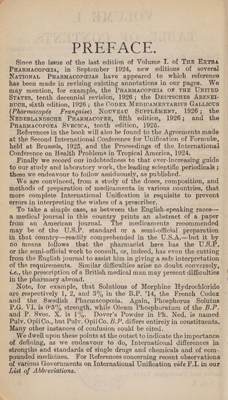 PREFACE. Since the issue of the last edition of Volume I. of The Extra Pharmacopceia, in September 1924, new editions of several National Pharmacopoeias have appeared to which reference has been made in revising existing annotations in our pages. We may mention, for example, the Pharmacopoeia of the United States, tenth decennial revision, 1926 ; the Deutsches Arznei- buch, sixth edition, 1926 ; the Codex Medicamentarius Gallicus (Pharmacopde Frangaise) Nouveau Supplement, 1926 ; the Nederlandsche Pharmacopee, fifth edition, 1926; and the Pharmacopoea Svectca, tenth edition, 1926. References in the book will also be found to the Agreements made at the Second International Conference for Unification of Formulae, held at Brussels, 1925, and the Proceedings of the International Conference on Health Problems in Tropical America, 1924. Finally we record our indebtedness to that ever-in creasing guide to our study and laboratory work, the leading scientific periodicals ; these we endeavour to follow assiduously, as published. We are convinced, from a study of the doses, composition, and methods of preparation of medicamenta in various countries, that more complete International Unification is requisite to prevent errors in interpreting the wishes of a prescriber. To take a simple case, as between the English-speaking races— a medical journal in this country prints an abstract of a paper from an American journal. The medicaments recommended may be of the U.S.P. standard or a semi-official preparation in that country—readily comprehended in the U.S.A.—but it by no means follows that the pharmacist here has the U.S.P. or the semi-official work to consult, or, indeed, has even the cutting from the English journal to assist him in giving a safe interpretation of the requirements. Similar difficulties arise no doubt conversely, i.e., the prescription of a British medical man may present difficulties in the pharmacy abroad. Note, for example, that Solutions of Morphine Hydrochloride are respectively 1, 2, and 3% in the B.P. ’14, the French Codex and the Swedish Pharmacopoeia. Again, Phosphorus Solutus P.G. VI. is 0*5% strength, while Oleum Phosphoratum of the B.P. and P. Svec. X. is 1%. Dover’s Powder in Ph. Ned. is named Pulv. OpiiCo., but Pulv. OpiiCo. B.P. differs entirely in constituents. Many other instances of confusiou could be cited. We dwell upon these points at the outset to indicate the importance of defining, as we endeavour to do, International differences in strengths and standards of single drugs and chemicals and of com¬ pounded medicines. For References concerning recent observations of various Governments on International Unification vide F.I. in our List of Abbreviations.