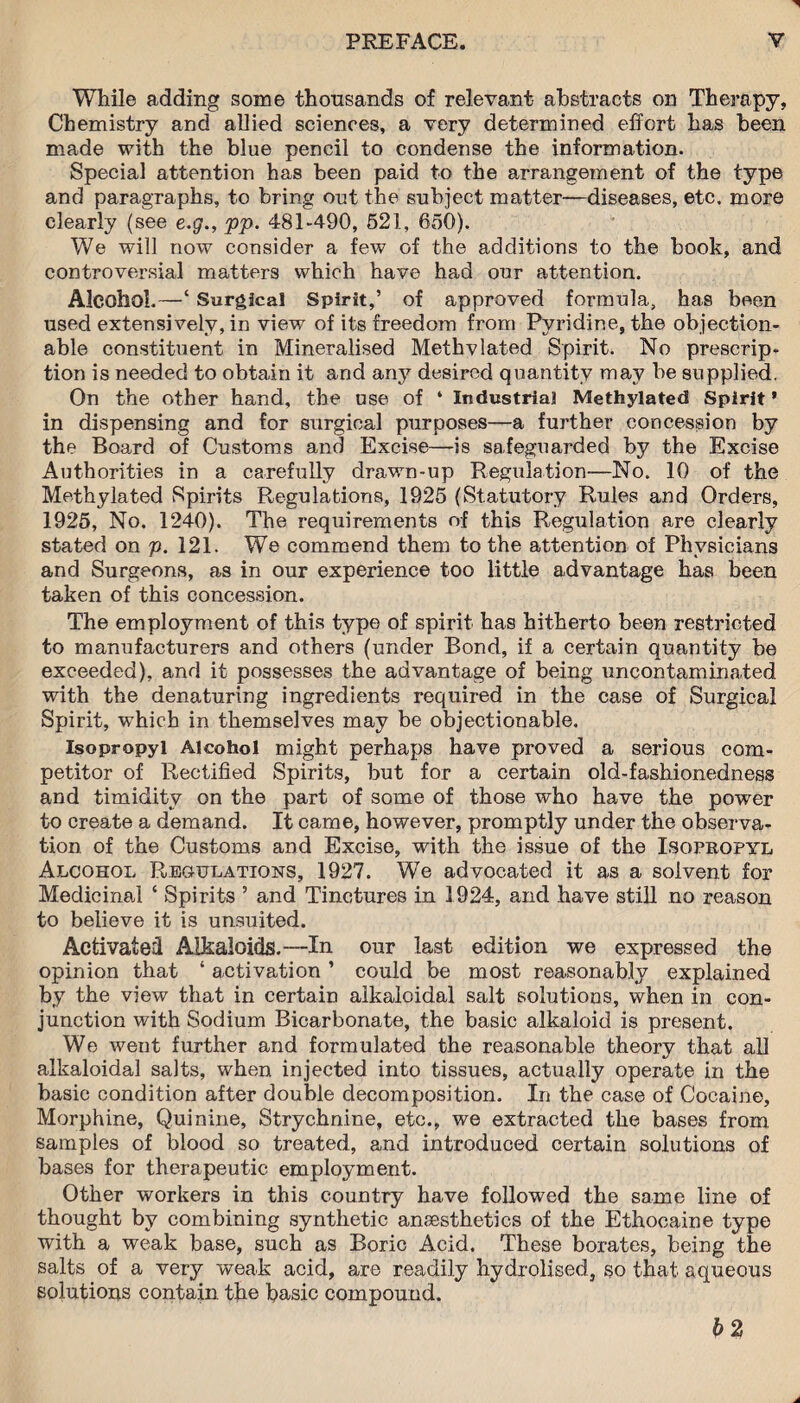 While adding some thousands of relevant abstracts on Therapy, Chemistry and allied sciences, a very determined effort has been made with the blue pencil to condense the information. Special attention has been paid to the arrangement of the type and paragraphs, to bring out the subject matter—diseases, etc. more clearly (see e.g., pp. 481-490, 521, 650). We will now consider a few of the additions to the book, and controversial matters which have had our attention. Alcohol.—‘ Surgical Spirit,’ of approved formula, has been used extensively, in view of its freedom from Pyridine, the objection¬ able constituent in Mineralised Methvlated Spirit. No prescrip¬ tion is needed to obtain it and any desired quantity may be supplied. On the other hand, the use of ‘ Industrial Methylated Spirit ’ in dispensing and for surgical purposes—a further concession by the Board of Customs and Excise—is safeguarded by the Excise Authorities in a carefully drawn-up Regulation—No. 10 of the Methylated Spirits Regulations, 1925 (Statutory Rules and Orders, 1925, No. 1240). The requirements of this Regulation are clearly stated on p. 121. We commend them to the attention of Physicians and Surgeons, as in our experience too little advantage has been taken of this concession. The employment of this type of spirit has hitherto been restricted to manufacturers and others (under Bond, if a certain quantity be exceeded), and it possesses the advantage of being uncontaminated with the denaturing ingredients required in the case of Surgical Spirit, which in themselves may be objectionable. Isopropyl Alcohol might perhaps have proved a serious com¬ petitor of Rectified Spirits, but for a certain old-fashionedness and timidity on the part of some of those who have the power to create a demand. It came, however, promptly under the observa¬ tion of the Customs and Excise, with the issue of the Isopropyl Alcohol Regulations, 1927. We advocated it as a solvent for Medicinal ‘ Spirits ’ and Tinctures in 1924, and have still no reason to believe it is unsuited. Activated Alkaloids.—In our last edition we expressed the opinion that ‘ activation ’ could be most reasonably explained by the view that in certain alkaloidal salt solutions, when in con¬ junction with Sodium Bicarbonate, the basic alkaloid is present. We went further and formulated the reasonable theory that all alkaloidal salts, when injected into tissues, actually operate in the basic condition after double decomposition. In the case of Cocaine, Morphine, Quinine, Strychnine, etc., we extracted the bases from samples of blood so treated, and introduced certain solutions of bases for therapeutic employment. Other workers in this country have followed the same line of thought by combining synthetic anaesthetics of the Ethocaine type with a weak base, such as Boric Acid. These borates, being the salts of a very weak acid, are readily hydrolised, so that aqueous solutions contain the basic compound. b 2