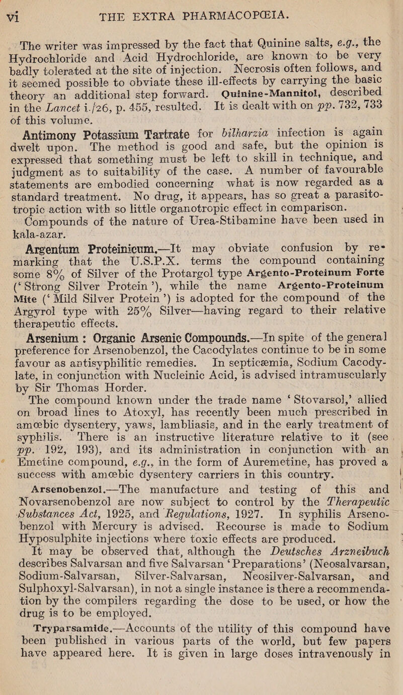 The writer was impressed by the fact that Quinine salts, e.g., ih® Hydrochloride and Acid Hydrochloride, are known to be very badly tolerated at the site of injection. Necrosis often follows, and it seemed possible to obviate these ill-effects by carrying the basic theory an additional step forward. Quinine-Mannitol, described in the Lancet 1-/26, p. 455, resulted. It is dealt with on pp. 732, 733 of this volume. Antimony Potassium Tartrate for bilharzia infection is again dwelt upon. The method is good and safe, but the opinion is expressed that something must be left to skill in technique, and judgment as to suitability of the case. A number of favourable statements are embodied concerning what is now regarded as a standard treatment. No drug, it appears, has so great a parasito¬ tropic action with so little organotropic effect in comparison. Compounds of the nature of Urea-Stibamine have been used in kala-azar. Argentum Proteinieum.—It may obviate confusion by re¬ marking that the U.S.P.X. terms the compound containing some 8% of Silver of the Protargol type Argento-Proteinum Forte (‘ Strong Silver Protein ’), while the name Argento-Proteinum Mite (‘ Mild Silver Protein ’) is adopted for the compound of the Argyrol type with 25% Silver—having regard to their relative therapeutic effects. Arsenium : Organic Arsenic Compounds.—In spite of the general preference for Arsenobenzol, the Cacodylates continue to be in some favour as antisyphilitic remedies. In septicaemia, Sodium Cacody- late, in conjunction with Nucieinic Acid, is advised intramuscularly by Sir Thomas Horder. The compound known under the trade name ‘ Stovarsol,’ allied on broad lines to Atoxyl, has recently been much prescribed in amoebic dysentery, yaws, lambliasis, and in the early treatment of syphilis. There is an instructive literature relative to it (see pp. 192, 193), and its administration in conjunction with an Emetine compound, e.g., in the form of Auremetine, has proved a success with amoebic dysentery carriers in this country. Arsenobenzol.—The manufacture and testing of this and Novarsenobenzol are now subject to control by the Therapeutic Substances Act, 1925, and Regulations, 1927. In syphilis Arseno¬ benzol with Mercury is advised. Recourse is made to Sodium Hyposulphite injections where toxic effects are produced. It may be observed that, although the Deutsches Arzneibuch describes Salvarsan and five Salvarsan ‘Preparations’ (Neosalvarsan, Sodium-Salvarsan, Silver-Salvarsan, Neosilver-Salvarsan, and Sulphoxyl-Salvarsan), in not a single instance is there a recommenda¬ tion by the compilers regarding the dose to be used, or how the drug is to be employed. Tryparsamide.—Accounts of the utility of this compound have been published in various parts of the world, but few papers have appeared here. It is given in large doses intravenously in
