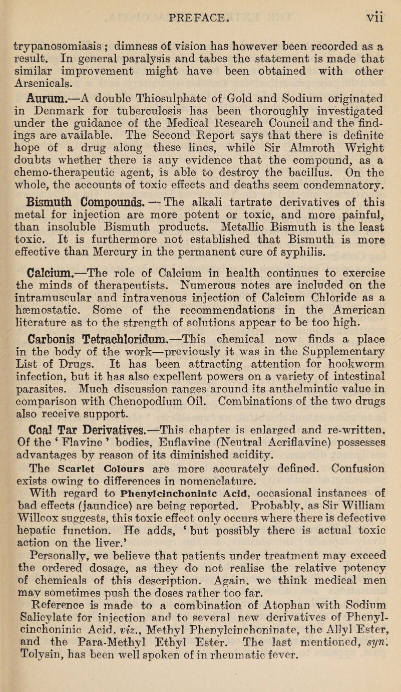 trypanosomiasis ; dimness of vision has however been recorded as a result. In general paralysis and tabes the statement is made that similar improvement might have been obtained with other Arsenicals. Aurum.—A double Thiosulphate of Gold and Sodium originated in Denmark for tuberculosis has been thoroughly investigated under the guidance of the Medical Research Council and the find¬ ings are available. The Second Report says that there is definite hope of a drug along these lines, while Sir Almroth Wright doubts whether there is any evidence that the compound, as a chemo-therapeutic agent, is able to destroy the bacillus. On the whole, the accounts of toxic effects and deaths seem condemnatory. Bismuth Compounds. — The alkali tartrate derivatives of this metal for injection are more potent or toxic, and more painful, than insoluble Bismuth products. Metallic Bismuth is the least toxic. It is furthermore not established that Bismuth is more effective than Mercury in the permanent cure of syphilis. Calcium.—The role of Calcium in health continues to exercise the minds of therapeutists. Numerous notes are included on the intramuscular and intravenous injection of Calcium Chloride as a haemostatic. Some of the recommendations in the American literature as to the strength of solutions appear to be too high. Carbonis Tetrachloridum.—This chemical now finds a place in the body of the work—previously it was in the Supplementary List of Drugs. It has been attracting attention for hookworm infection, but it has also expellent powers on a variety of intestinal parasites. Much discussion ranges around its anthelmintic value in comparison with Chenopodium Oil. Combinations of the two drugs also receive support. Coal Tar Derivatives.—This chapter is enlarged and re-written. Of the ‘ Flavine ’ bodies, Euflavine (Neutral Acriflavine) possesses advantages by reason of its diminished acidity. The Scarlet Colours are more accurately defined. Confusion exists owing to differences in nomenclature. With regard to Phenylcinchoninlc Acid, occasional instances of bad effects (jaundice) are being reported. Probably, as Sir William Willcox suggests, this toxic effect only occurs where there is defective hepatic function. He adds, ‘ but possibly there is actual toxic action on the liver.’ Personally, we believe that patients under treatment may exceed the ordered dosage, as they do not realise the relative potency of chemicals of this description. Again, we think medical men may sometimes push the doses rather too far. Reference is made to a combination of Atophan with Sodium Salicylate for injection and to several new derivatives of Phenyl- cinchoninic Acid, viz., Methyl Phenylcinchoninate, the Ally! Ester, and the Para-Methyl Ethyl Ester. The last mentioned, syn'. Tolysin, has been well spoken of in rheumatic fever.