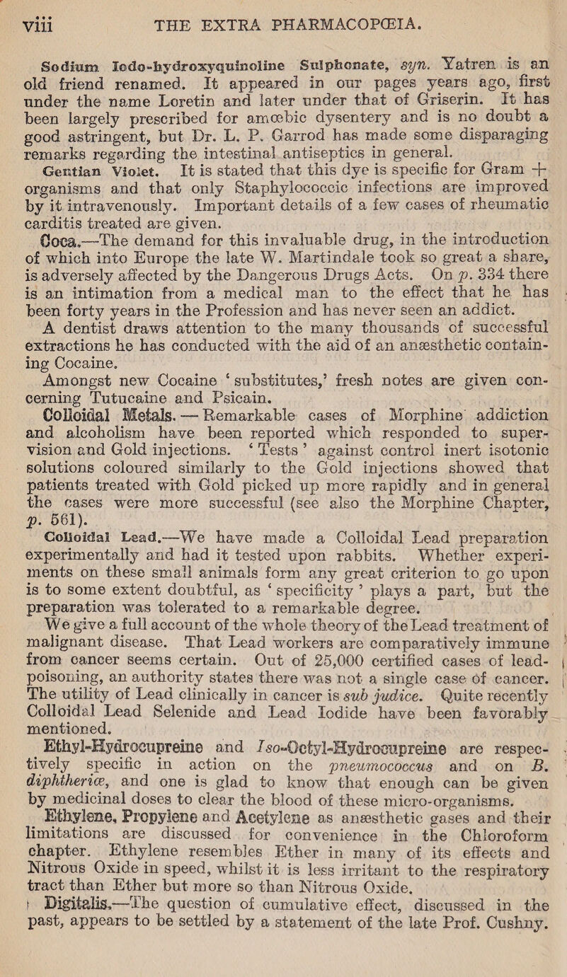 • 9 • Sodium lo da-hydroxy quinoline Suiphonate, syn, Yatren is an old friend renamed. It appeared in onr pages years ago, first under the name Lcretin and later under that of Griserin. It has been largely prescribed for amoebic dysentery and is no doubt a good astringent, but Dr. L. P. Garrod has made some disparaging remarks regarding the intestinal antiseptics in general. Gentian Violet. It is stated that this dye is specific for Gram + organisms and that only Staphylococcic infections are improved by it intravenously. Important details of a few cases of rheumatic carditis treated are given. Ooea,—The demand for this invaluable drug, in the introduction of which into Europe the late W. Martindale took so great a share, is adversely affected by the Dangerous Drugs Acts. On p. 334 there is an intimation from a medical man to the effect that he has been forty years in the Profession and has never seen an addict. A dentist draws attention to the many thousands of successful extractions he has conducted with the aid of an anaesthetic contain¬ ing Cocaine. Amongst new Cocaine 5 substitutes,’ fresh notes are given con¬ cerning Tutueaine and Psicain. Colloidal Metals. — Remarkable cases of Morphine addiction and alcoholism have been reported which responded to super¬ vision and Gold injections. ‘ Tests ’ against control inert isotonic solutions coloured similarly to the Gold injections showed that patients treated with Gold picked up more rapidly and in general the cases were more successful (see also the Morphine Chapter, p. 581). Colloidal Lead.—We have made a Colloidal Lead preparation experimentally and had it tested upon rabbits. Whether experi¬ ments on these small animals form any great criterion to go upon is to some extent doubtful, as ‘ specificity ’ plays a part, but the preparation was tolerated to a remarkable degree. We give a full account of the whole theory of the Lead treatment of malignant disease. That Lead workers are comparatively immune from cancer seems certain. Out of 25,000 certified eases of lead- poisoning, an authority states there was not a single case of cancer. The utility of Lead clinically in cancer is sub judice. Quite recently Colloidal Lead Selenide and Lead Iodide have been favorably mentioned. Ethyl-Hydrocnpreine and Iso-Octyl-Hydrociipreine are respec¬ tively specific in action on the pneumococcus and on B. diphthericc, and one is glad to know that enough can be given by medicinal doses to clear the blood of these micro-organisms. Ethylene, Propylene and Acetylene as anaesthetic gases and their limitations are discussed for convenience in the Chloroform chapter. Ethylene resembles Ether in many of its effects and Nitrous Oxide in speed, whilst it is less irritant to the respiratory tract than Ether but more so than Nitrous Oxide, t Digitalis,—The question of cumulative effect, discussed in the past, appears to be settled by a statement of the late Prof. Cushny.