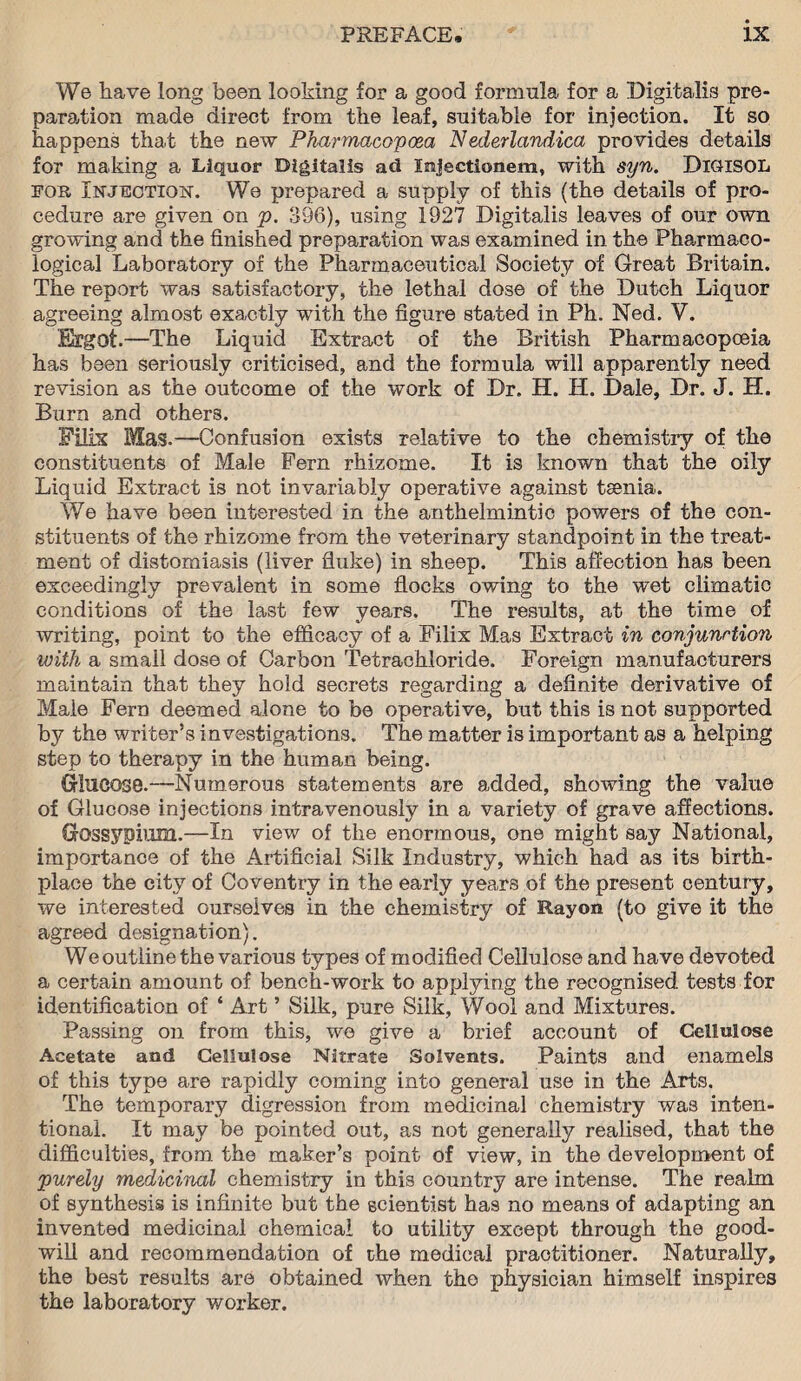 We have long been looking for a good formula, for a Digitalis pre¬ paration made direct from the leaf, suitable for injection. It so happens that the new Pharmacopoea Nederlandica provides details for making a Liquor Digitalis ad Injectionem, with syn. DlGHSOL fob Injection. We prepared a supply of this (the details of pro¬ cedure are given on p. 396), using 1927 Digitalis leaves of our own growing and the finished preparation was examined in the Pharmaco¬ logical Laboratory of the Pharmaceutical Society of Great Britain. The report was satisfactory, the lethal dose of the Dutch Liquor agreeing almost exactly with the figure stated in Ph. Ned. V. Ergot.—The Liquid Extract of the British Pharmacopoeia has been seriously criticised, and the formula will apparently need revision as the outcome of the work of Dr. H. H. Dale, Dr. J. H. Burn and others. Filis Mas.—-Confusion exists relative to the chemistry of the constituents of Male Fern rhizome. It is known that the oily Liquid Extract is not invariably operative against tsenia. We have been interested in the anthelmintic powers of the con¬ stituents of the rhizome from the veterinary standpoint in the treat¬ ment of distomiasis (liver fluke) in sheep. This affection has been exceedingly prevalent in some flocks owing to the wet climatic conditions of the last few years. The results, at the time of writing, point to the efficacy of a Filix Mas Extract in conjunction with a small dose of Carbon Tetrachloride. Foreign manufacturers maintain that they hold secrets regarding a definite derivative of Male Fern deemed alone to be operative, but this is not supported by the writer’s investigations. The matter is important as a helping step to therapy in the human being. Glucose.—Numerous statements are added, showing the value of Glucose injections intravenously in a variety of grave affections. Gossypium.—In view of the enormous, one might say National, importance of the Artificial Silk Industry, which had as its birth¬ place the city of Coventry in the early years of the present century, we interested ourselves in the chemistry of Rayon (to give it the agreed designation). We outline the various types of modified Cellulose and have devoted a certain amount of bench-work to applying the recognised tests for identification of * Art ’ Silk, pure Silk, Wool and Mixtures. Passing on from this, we give a brief account of Cellulose Acetate and Cellulose Nitrate Solvents. Paints and enamels of this type are rapidly coming into general use in the Arts. The temporary digression from medicinal chemistry was inten¬ tional. It may be pointed out, as not generally realised, that the difficulties, from the maker’s point of view, in the development of purely medicinal chemistry in this country are intense. The realm of synthesis is infinite but the scientist has no means of adapting an invented medicinal chemical to utility except through the good¬ will and recommendation of the medical practitioner. Naturally, the best results are obtained when the physician himself inspires the laboratory worker.