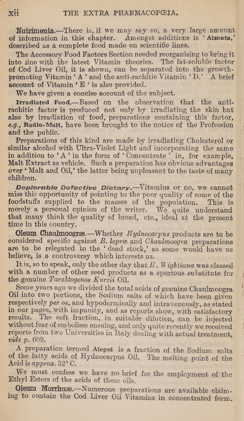 Hutrimenta.—There is, if we may say so, a very large amount of information in this chapter. Amongst additions is ‘Almata,’ described as a complete food made on scientific lines. The Accessory Food Factors Section needed reorganising to bring it into line with the latest Vitamin theories. The fat-solnble factor of Cod Liver Oil, it is shown, can be separated into the growth- promoting Vitamin ‘ A ’ and the anti-rachitic Vitamin ‘ D.5 A brief account of Vitamin 4 E ’ is also provided. We have given a concise account of the subject. Irradiated Food.—Based on the observation that the anti¬ rachitic factor is produced not only by irradiating the skin but also by irradiation of food, preparations containing this factor, e.g., Radio-Malt, have been brought to the notice of the Profession and the public. Preparations of this kind are made by irradiating Cholesterol or similar alcohol with Ultra-Violet Light and incorporating the same in addition to * A ’ in the form of ‘ Concentrate ’ in, for example, Malt Extract as vehicle. Such a preparation has obvious advantages over 4 Malt and Oil,* the latter being unpleasant to the taste of many children. Bs&So/raSble: B&fe&tive Ds&ia^y.—Vitamins or no, we cannot miss this opportunity of pointing to the poor quality of some of the foodstuffs supplied to the masses of the population. This is merely a personal opinion of the writer. We quite understand that many think the quality of bread, etc., ideal at the present time in this country. Oleum Chaulmoogrse.—Whether Hydnocarpus products are to be considered specific against B. lepra, and Chaubnoogra preparations are to be relegated to the ‘ dead stock,’ as some would have us believe, is a controversy which interests us. It is, so to speak, only the other day that B. Wigktiana was classed with a number of other seed products as a spurious substitute for the genuine TaraMogenos Kurzii Oil. Some years ago we divided the total acids of genuine Chaulmoogra Oil into two portions, the Sodium salts of which have been given respectively per os, and hypodermically and intravenously, as stated in our pages, with impunity, and as reports show, with satisfactory results. The soft fraction, in suitable dilution, can be injected without fear of embolism ensuing, and only quite recently we received reports from two Universities in Italy dealing with actual treatment, vide p. 609. A preparation termed Aiepol is a fraction of the Sodium salts of the fatty acids of Hydnocarpus Oil. The melting point of the Acid is approx. 32° C. We must confess we have no brief for the employment of the Ethyl Esters of the acids of these oils. Oleum Morrhuse. Numerous preparations are available claim¬ ing to contain the Cod Liver Oil Vitamins in concentrated form.