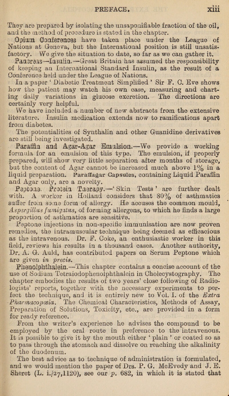 • • • They are prepared by isolating the unsaponifiable fraction of the oil, and the method of procedure is stated in the chapter. Opium Confer911083 have taken place under the League of Nations at Geneva, but the International position is still unsatis¬ factory. We give the situation to date, so far as we can gather it. Paa3r83i3—Insulin.—-Great Britain has assumed the responsibility of keeping an International Standard Insulin, as the result of a Conference held under the League of Nations. In a paper ‘ Diabetic Treatment Simplified ’ Sir F. 0. Eve shows how the patient may watch his own case, measuring and chart¬ ing daily variations in glucose excretion. The directions are certainly very helpful. We have included a number of new abstracts from the extensive literature. Insulin medication extends now to ramifications apart from diabetes. The potentialities of Synthalin and other Guanidine derivatives are still being investigated. Paraffin and Agar-Agar Emulsion.-—We provide a working formula for an emulsion of this type. The emulsion, if properly prepared, will show very little separation after months of storage, but the content of Agar cannot be increased much above 1% in a liquid preparation. Parana gar Capsules, containing Liquid Paraffin and Agar only, are a novelty. Paptons. Proiain Tnerapy.—‘ Skin Tests ’ are further dealt with. A worker in Holland considers that 80% of asthmatics suffer from some form of allergy. He accuses the common mould. Aspergillus fumigatus, of forming allergens, to which he finds a large proportion of asthmatics are sensitive. Peptone injections in non-specific immunisation are now proven remedies, the intramuscular technique being deemed as efficacious as the intravenous. Dr. F. Coke, an enthusiastic worker in this field, reviews his results in a thousand cases. Another authority. Dr. A. G. Auld, has contributed papers on Serum Peptone which are given in precis. Plienolphthalem.—This chapter contains a concise account of the use of Sodium Tetraiodophenolphthalein in Cholecystography. The chapter embodies the results of two years’ close following of Radio¬ logists’ reports, together with the necessary experiments to per¬ fect the technique, and it is entirely new to Vol. I. of the Extra Pharmacopoeia. The Chemical Characteristics, Methods of Assay, Preparation of Solutions, Toxicity, etc., are provided in a form for ready reference. From the writer’s experience he advises the compound to be employed by the oral route in preference to the intravenous. It is possible to give it by the mouth either ‘ plain ’ or coated so as to pass through the stomach and dissolve on reaching the alkalinity of the duodenum. The best advice as to technique of administration is formulated, and we would mention the paper of Drs. P. G. McEvedy and J. E. Sheret (L. i./27,112G), see our p. 682, in which it is stated that