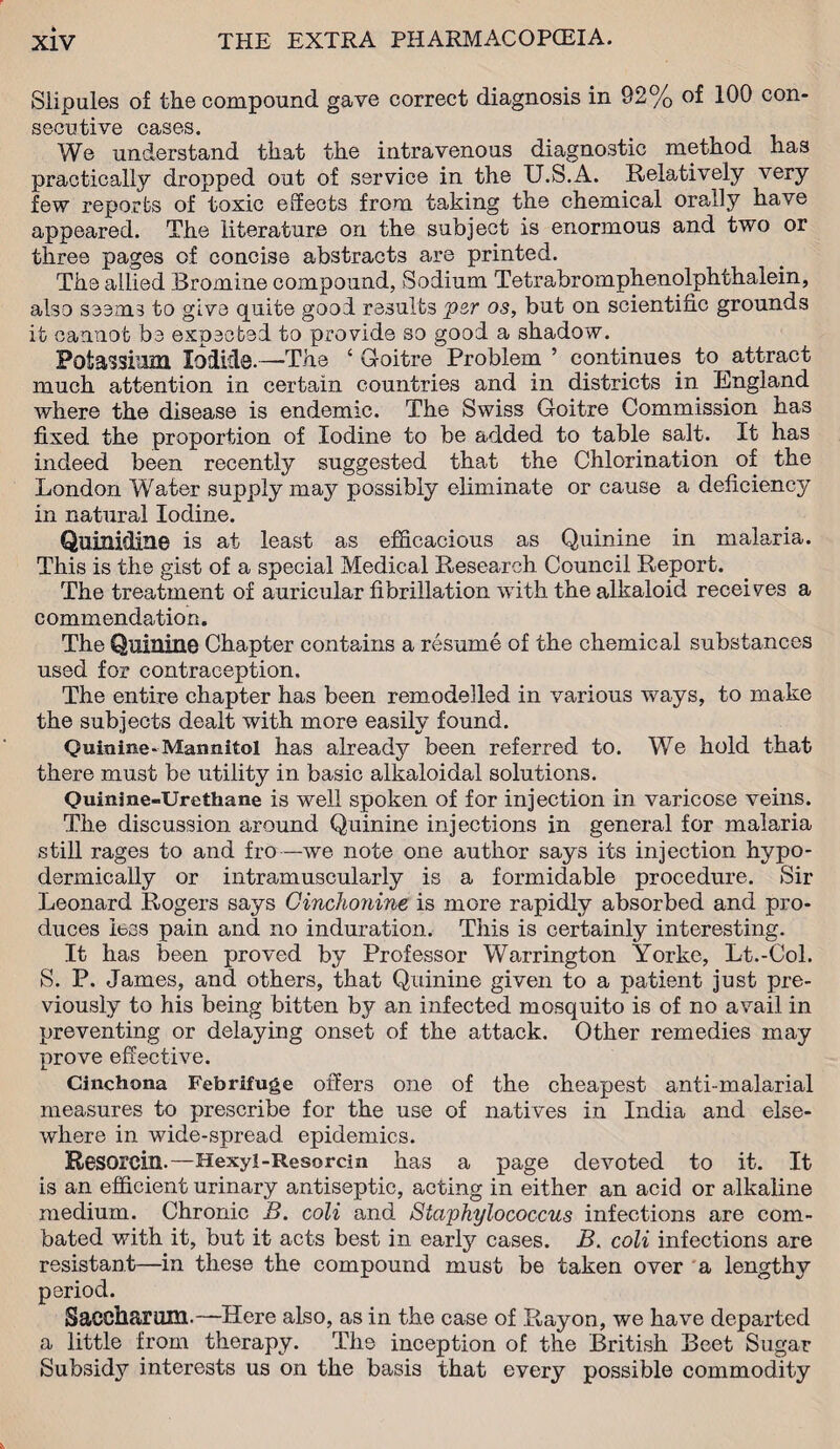 Siipules of the compound gave correct diagnosis in 92% of 100 con¬ secutive cases. We understand that the intravenous diagnostic method has practically dropped out of service in the U.S.A. Relatively very few reports of toxic effects from taking the chemical orally have appeared. The literature on the subject is enormous and two or three pages of concise abstracts are printed. The allied Bromine compound, Sodium Tetrabromphenolphthalein, also seems to give quite good results rpcr os, but on scientific grounds it cannot be expected to provide so good a shadow. Potassium Iodide. —The ‘ Goitre Problem ’ continues to ^attract much attention in certain countries and in districts in England where the disease is endemic. The Swiss Goitre Commission has fixed the proportion of Iodine to be added to table salt. It has indeed been recently suggested that the Chlorination of the London Water supply may possibly eliminate or cause a deficiency in natural Iodine. Quinidine is at least as efficacious as Quinine in malaria. This is the gist of a special Medical Research Council Report. The treatment of auricular fibrillation with the alkaloid receives a commendation. The Quinine Chapter contains a resume of the chemical substances used for contraception. The entire chapter has been remodelled in various ways, to make the subjects dealt with more easily found. Quinine-Mannitol has already been referred to. We hold that there must be utility in basic alkaloidal solutions. Quinine-Urethane is well spoken of for injection in varicose veins. The discussion around Quinine injections in general for malaria still rages to and fro—we note one author says its injection hypo¬ dermically or intramuscularly is a formidable procedure. Sir Leonard Rogers says Cinchonine is more rapidly absorbed and pro¬ duces less pain and no induration. This is certainly interesting. It has been proved by Professor Warrington Yorke, Lt.-Col. S. P. James, and others, that Quinine given to a patient just pre¬ viously to his being bitten by an infected mosquito is of no avail in preventing or delaying onset of the attack. Other remedies may prove effective. Cinchona Febrifuge offers one of the cheapest anti-malarial measures to prescribe for the use of natives in India and else¬ where in wide-spread epidemics. Resorcin.—Hexyl-Resorcin has a page devoted to it. It is an efficient urinary antiseptic, acting in either an acid or alkaline medium. Chronic B. coli and Staphylococcus infections are com¬ bated with it, but it acts best in early cases. B. coli infections are resistant—in these the compound must be taken over a lengthy period. Saccharnm. —Here also, as in the case of Rayon, we have departed a little from therapy. The inception of the British Beet Sugar Subsidy interests us on the basis that every possible commodity