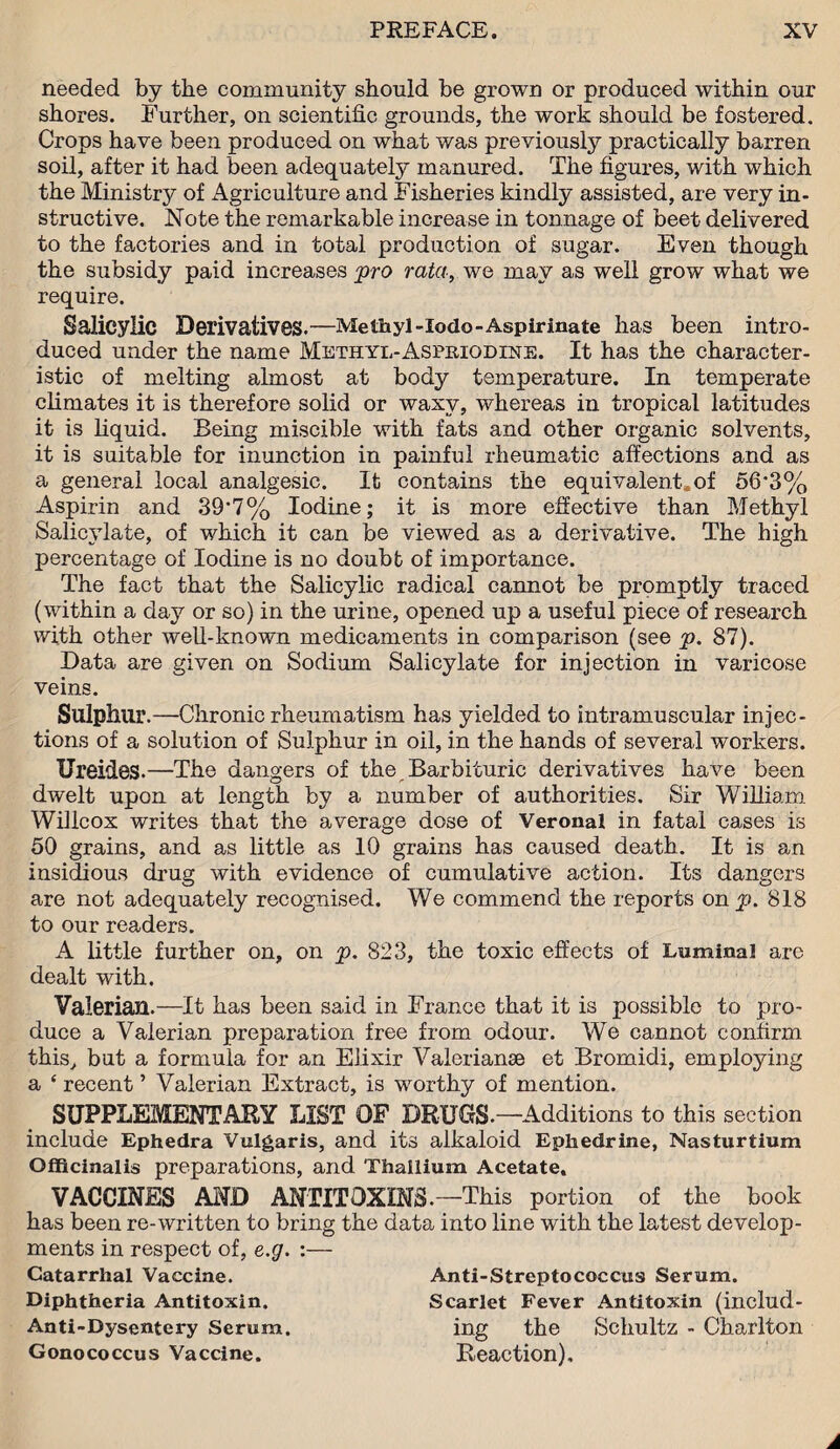 needed by the community should be grown or produced within our shores. Further, on scientific grounds, the work should be fostered. Crops have been produced on what was previously practically barren soil, after it had been adequately manured. The figures, with which the Ministry of Agriculture and Fisheries kindly assisted, are very in¬ structive. Note the remarkable increase in tonnage of beet delivered to the factories and in total production of sugar. Even though the subsidy paid increases pro rata, we may as well grow what we require. Salicylic Derivatives.—Methyl-lodo-Aspirinate has been intro¬ duced under the name Methyl-Asphiodine. It has the character¬ istic of melting almost at body temperature. In temperate climates it is therefore solid or waxy, whereas in tropical latitudes it is liquid. Being miscible with fats and other organic solvents, it is suitable for inunction in painful rheumatic affections and as a general local analgesic. It contains the equivalent.of 56*3% Aspirin and 39*7% Iodine; it is more effective than Methyl Salicylate, of which it can be viewed as a derivative. The high percentage of Iodine is no doubt of importance. The fact that the Salicylic radical cannot be promptly traced (within a day or so) in the urine, opened up a useful piece of research with other well-known medicaments in comparison (see p. 87). Data are given on Sodium Salicylate for injection in varicose veins. Sulphur.—Chronic rheumatism has yielded to intramuscular injec¬ tions of a solution of Sulphur in oil, in the hands of several workers. Urei&es.—The dangers of the Barbituric derivatives have been dwelt upon at length by a number of authorities. Sir William Willcox writes that the average dose of Veronal in fatal cases is 50 grains, and as little as 10 grains has caused death. It is an insidious drug with evidence of cumulative action. Its dangers are not adequately recognised. We commend the reports on^p. 818 to our readers. A little further on, on p. 823, the toxic effects of Luminal are dealt with. Valerian.—It has been said in France that it is possible to pro¬ duce a Valerian preparation free from odour. We cannot confirm this, but a formula for an Elixir Valerianae et Bromidi, employing a £ recent ’ Valerian Extract, is worthy of mention. SUPPLEMENTARY LIST OF DRUGS.—Additions to this section include Ephedra Vulgaris, and its alkaloid Ephedrine, Nasturtium Officinalis preparations, and Thallium Acetate. VACCINES AND ANTITOXINS—This portion of the book has been re-written to bring the data into line with the latest develop¬ ments in respect of, e.g. :— Catarrhal Vaccine. Diphtheria Antitoxin. Anti-Dysentery Serum. Gonococcus Vaccine. Anti-Streptococcus Serum. Scarlet Fever Antitoxin (includ¬ ing the Schultz - Charlton Reaction),