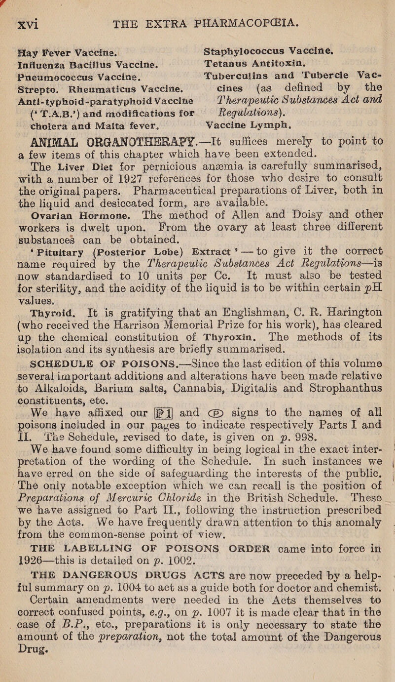 Hay Fever Vaccina. Influenza Bacillus Vaccine. Pneumococcus Vaccine. Strepto. Rheumaiicus Vaccine. Anii-typhoid-paratyphoid Vaccine (‘ T.A.B.’) and modifications for cholera and Malta fever. Staphylococcus Vaccine. Tetanus Antitoxin. Tuberculins and Tubercle Vac¬ cines (as defined by the Therapeutic Substances Act and Regulations). Vaccine Lymph. ANIMAL ORGANOTHERAPY.—It suffices merely to point to a few items of this chapter which have been extended. The Liver Diet for pernicious anaemia is carefully summarised, with a number of 1927 references for those who desire to consult the original papers. Pharmaceutical preparations of Liver, both in the liquid and desiccated form, are available. Ovarian Hormone. The method of Allen and Doisy and other workers is dwelt upon. From the ovary at least three different substances can be obtained. ‘Pituitary (Posterior Lobe) Extract ’ — to give it the correct name required by the Therapeutic Substances Act Regulations—is now standardised to 10 units per Cc. It must also be tested for sterility, and the acidity of the liquid is to be within certain pTL values. Thyroid. It is gratifying that an Englishman, 0. R. Harington (who received the Harrison Memorial Prize for his work), has cleared up the chemical constitution of Thyroxin. The methods of its isolation and its synthesis are briefly summarised. SCHEDULE OF POISONS.—Since the last edition of this volume several important additions and alterations have been made relative to Alkaloids, Barium salts, Cannabis, Digitalis and Strophanthus constituents, etc. and CD signs to the names of all We have affixed our poisons included in our pages to indicate respectively Parts I and II. The Schedule, revised to date, is given on p. 998. We have found some difficulty in being logical in the exact inter¬ pretation of the wording of the Schedule. In such instances we have erred on the side of safeguarding the interests of the public. The only notable exception which we can recall is the position of Preparations of Mercuric Chloride in the British Schedule. These we have assigned to Part II., following the instruction prescribed by the Acts. We have frequently drawn attention to this anomaly from the common-sense point of view. THE LABELLING OF POISONS ORDER came into force in 1926—this is detailed on p. 1002. THE DANGEROUS DRUGS ACTS are now preceded by a help¬ ful summary on p. 1004 to act as a guide both for doctor and chemist. Certain amendments were needed in the Acts themselves to correct confused points, e.g., on p. 1007 it is made clear that in the case of B.P., etc., preparations it is only necessary to state the amount of the preparation, not the total amount of the Dangerous Drug.
