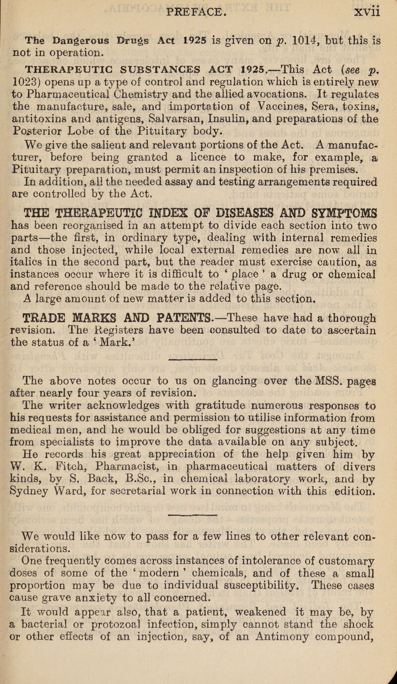 The Dangerous Drugs Act 1925 is given on p. 1014, but this is not in operation. THERAPEUTIC SUBSTANCES ACT 1925.—This Act (see p. 1023) opens up a type of control and regulation which is entirely new to Pharmaceutical Chemistry and the allied avocations. It regulates the manufacture, sale, and importation of Vaccines, Sera, toxins, antitoxins and antigens, Salvarsan, Insulin, and preparations of the Posterior Lobe of the Pituitary body. We give the salient and relevant portions of the Act. A manufac¬ turer, before being granted a licence to make, for example, a Pituitary preparation, must permit an inspection of his premises. In addition, all the needed assay and testing arrangements required are controlled by the Act. THE THERAPEUTIC INDEX OP DISEASES AND SYMPTOMS has been reorganised in an attempt to divide each section into two parts—the first, in ordinary type, dealing with internal remedies and those injected, while local external remedies are now all in italics in the second part, but the reader must exercise caution, as instances occur where it is difficult to ‘ place ’ a drug or chemical and reference should be made to the relative page. A large amount of new matter is added to this section. TRADE MARKS AND PATENTS.—These have had a thorough revision. The Registers have been consulted to date to ascertain the status of a ‘ Mark.’ The above notes occur to us on glancing over the MSS. pages after nearly four years of revision. The writer acknowledges with gratitude numerous responses to his requests for assistance and permission to utilise information from medical men, and he would be obliged for suggestions at any time from specialists to improve the data available on any subject. He records his great appreciation of the help given him by W. K. Fitch, Pharmacist, in pharmaceutical matters of divers kinds, by S. Back, B.Sc., in chemical laboratory work, and by Sydney Ward, for secretarial work in connection with this edition. We would like now to pass for a few lines to ottier relevant con¬ siderations. One frequently comes across instances of intolerance of customary doses of some of the ‘ modern ’ chemicals, and of these a small proportion may be due to individual susceptibility. These cases cause grave anxiety to all concerned. It would appear also, that a patient, weakened it may be, by a bacterial or protozoal infection, simply cannot stand the shock or other effects of an injection, say, of an Antimony compound,