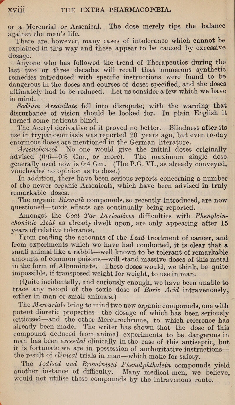 or a Mercurial or Arsenical. The dose merely tips the balance against the man’s life. There are, however, many cases of intolerance which cannot be explained in this way and these appear to be caused by excessive dosage. Anyone who has followed the trend of Therapeutics during the last two or three decades will recall that numerous synthetic remedies introduced with specific instructions were found to be dangerous in the doses and courses of doses specified, and the doses ultimately had to be reduced. Let us consider a few which we have in mind. Sodium Arsanilate fell into disrepute, with the warning that disturbance of vision should be looked for. In plain English it turned some patients blind. The Acetyl derivative of it proved no better. Blindness after its use in trypanosomiasis was reported 20 years ago, but even to-day enormous doses are mentioned in the German literature. Arsenobenzol. No one would give the initial doses originally advised (0*6—0*8 Gm., or more). The maximum single dose generally used now is 0*4 Gm. (The P.G. VI., as already conveyed, vouchsafes no opinion as to dose.) In addition, there have been serious reports concerning a number of the newer organic Arsenicals, which have been advised in truly remarkable doses. The organic Bismuth compounds, so recently introduced, are now questioned—toxic effects are continually being reported. Amongst the Coal Tar Derivatives difficulties with Phenylcin- choninic Acid as already dwelt upon, are only appearing after 15 years of relative tolerance. From reading the accounts of the Lead treatment of cancer, and from experiments which we have had conducted, it is clear that a small animal like a rabbit—well known to be tolerant of remarkable amounts of common poisons—will stand massive doses of this metal in the form of Albuminate. These doses would, we think, be quite impossible, if transposed weight for weight, to use in man. (Quite incidentally, and curiously enough, we have been unable to trace any record of the toxic dose of Boric Acid intravenously, either in man or small animais.) The Mercurials bring to mind two new organic compounds, one with potent diuretic properties—the dosage of which has been seriously criticised—and the other Mercurochrome, to which reference has already been made. The writer has shown that the dose of this compound deduced from animal experiments to be dangerous in man has been exceeded clinically in the case of this antiseptic, but it is fortunate we are in possession of authoritative instructions—- the result of clinical trials in man—which make for safety. The Iodised and Brominised Phenolphthalein compounds yield another instance of difficulty. Many medical men, we believe, would not utilise these compounds by the intravenous route.