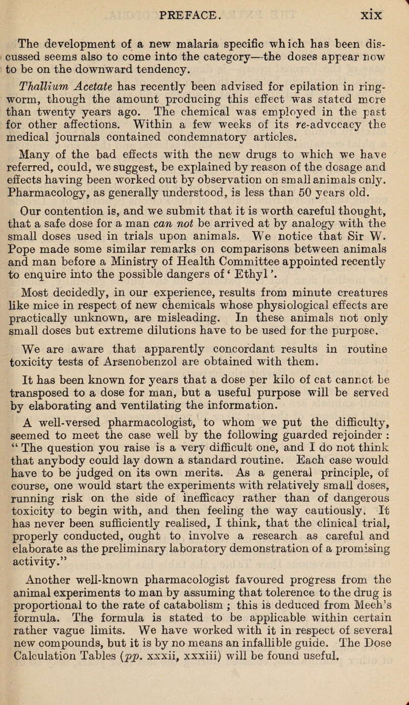 The development of a new malaria specific which has been dis¬ cussed seems also to come into the category—the doses appear now to be on the downward tendency. Thallium Acetate has recently been advised for epilation in ring¬ worm, though the amount producing this effect was stated more than twenty years ago. The chemical was employed in the past for other affections. Within a few weeks of its re-advocacy the medical journals contained condemnatory articles. Many of the bad effects with the new drugs to which we have referred, could, we suggest, be explained by reason of the dosage and effects having been worked out by observation on small animals only. Pharmacology, as generally understood, is less than 50 years old. Our contention is, and we submit that it is worth careful thought, that a safe dose for a man can not be arrived at by analogy with the small doses used in trials upon animals. We notice that Sir W. Pope made some similar remarks on comparisons between animals and man before a Ministry of Health Committee appointed recently to enquire into the possible dangers of ‘ Ethyl Most decidedly, in our experience, results from minute creatures like mice in respect of new chemicals whose physiological effects are practically unknown, are misleading. In these animals not only small doses but extreme dilutions have to be used for the purpose. We are aware that apparently concordant results in routine toxicity tests of Arsenobenzol are obtained with them. It has been known for years that a dose per kilo of cat cannot be transposed to a dose for man, but a useful purpose will be served by elaborating and ventilating the information. A well-versed pharmacologist, to whom we put the difficulty, seemed to meet the case well by the following guarded rejoinder : “ The question you raise is a very difficult one, and I do not think that anybody could lay down a standard routine. Each case would have to be judged on its own merits. As a general principle, of course, one would start the experiments with relatively small doses, running risk on the side of inefficacy rather than of dangerous toxicity to begin with, and then feeling the way cautiously. It has never been sufficiently realised, I think, that the clinical trial, properly conducted, ought to involve a research as careful and elaborate as the preliminary laboratory demonstration of a promising activity.” Another well-known pharmacologist favoured progress from the animal experiments to man by assuming that tolerence to the drug is proportional to the rate of catabolism ; this is deduced from Meek’s formula. The formula is stated to be applicable within certain rather vague limits. We have worked with it in respect of several new compounds, but it is by no means an infallible guide. The Dose Calculation Tables (pp. xxxii, xxxiii) will be found useful.