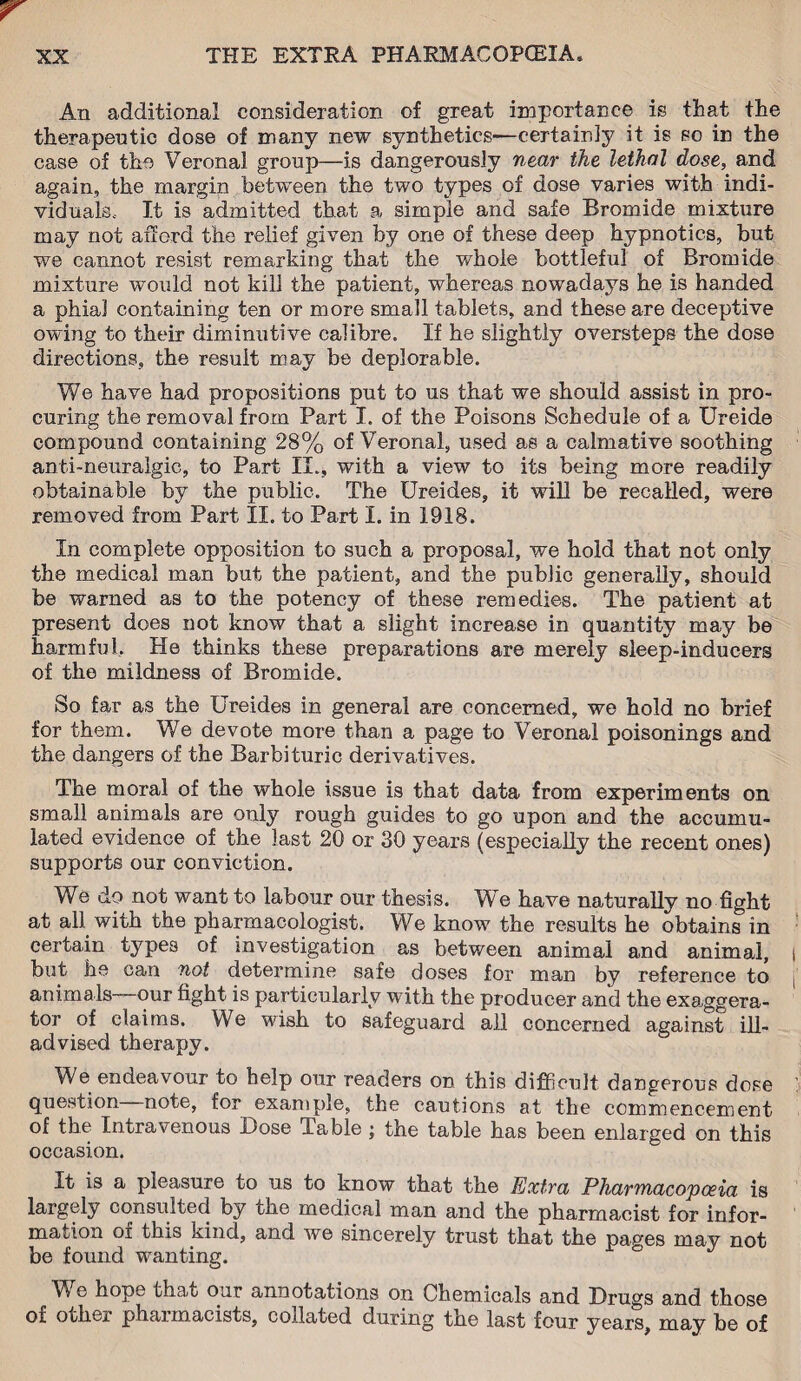 An additional consideration of great importance is that the therapeutic dose of many new synthetics—certainty it is so in the case of the Veronal group—is dangerously near the lethal dose, and again, the margin between the two types of dose varies with indi¬ viduals, It is admitted that a simple and safe Bromide mixture may not afford the relief given by one of these deep hypnotics, but we cannot resist remarking that the whole bottleful of Bromide mixture would not kill the patient, whereas nowadays he is handed a phial containing ten or more small tablets, and these are deceptive owing to their diminutive calibre. If he slightly oversteps the dose directions, the result may be deplorable. We have had propositions put to us that we should assist in pro¬ curing the removal from Part I. of the Poisons Schedule of a Ureide compound containing 28% of Veronal, used as a calmative soothing anti-neuralgic, to Part II., with a view to its being more readily obtainable by the public. The Ureides, it will be recalled, were removed from Part II. to Part I. in 1918. In complete opposition to such a proposal, we hold that not only the medical man but the patient, and the public generally, should be warned as to the potency of these remedies. The patient at present does not know that a slight increase in quantity may be harmful. He thinks these preparations are merely sleep-inducers of the mildness of Bromide. So far as the Ureides in general are concerned, we hold no brief for them. We devote more than a page to Veronal poisonings and the dangers of the Barbituric derivatives. The moral of the whole issue is that data from experiments on small animals are only rough guides to go upon and the accumu¬ lated evidence of the last 20 or 30 years (especially the recent ones) supports our conviction. We do not want to labour our thesis. We have naturally no fight at all with the pharmacologist. We know the results he obtains in certain types of investigation as between animal and animal, but he can not determine safe doses for man by reference to animals our fight is particularly with the producer and the exaggera- tor of claims. We wish to safeguard all concerned against ill- advised therapy. We endeavour to help our readers on this difficult dangerous dose question note, for example, the cautions at the commencement of the Intravenous Dose Table ; the table has been enlarged on this occasion. It is a pleasure to us to know that the Extra Pharmacopoeia is largely consulted by the medical man and the pharmacist for infor¬ mation of this kind, and we sincerely trust that the pa^es may not be found wanting. ° We hope that our annotations on Chemicals and Drugs and those of other pharmacists, collated during the last four years, may be of