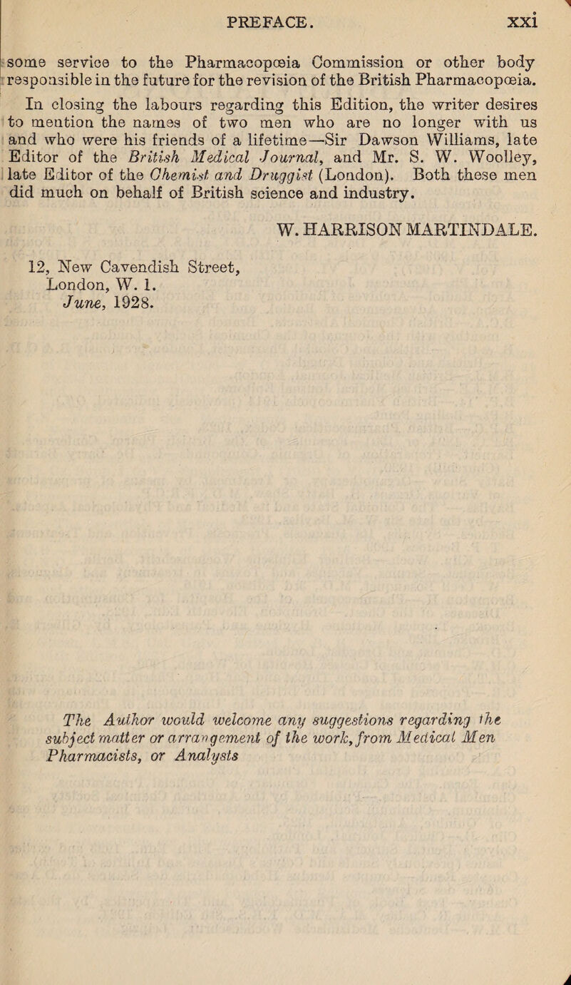 some service to the Pharmacopoeia Commission or other body responsible in the future for the revision of the British Pharmacopoeia. In closing the labours regarding this Edition, the writer desires to mention the names of two men who are no longer with us and who were his friends of a lifetime—Sir Dawson Williams, late Editor of the British Medical Journal, and Mr. S. W. Woolley, late Editor of the Ghemist and Druggist (London). Both these men did much on behalf of British science and industry. W. HARRISON MARTINDALE. 12, New Cavendish Street, London, W. 1. June, 1928. The Author would welcome any suggestions regarding the subject matter or arrangement of the work, from Medical Men Pharmacists, or Analysis