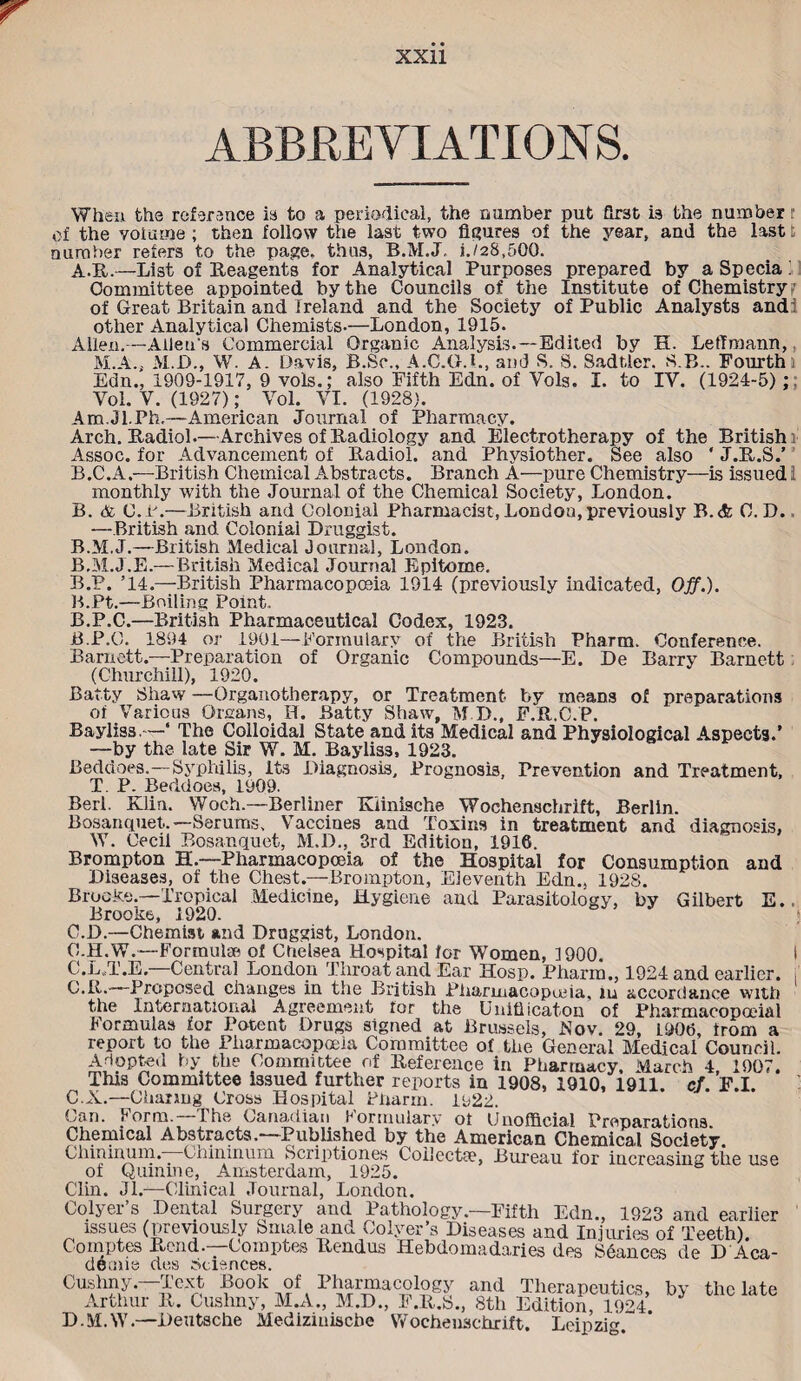 ABBREVIATIONS. When the reference is to a periodical, the number put first is the number r of the volume ; then follow the last two figures of the year, and the last t number refers to the page, thus, B.M.J, i./28,5Q0. A-R.—List of Reagents for Analytical Purposes prepared by a Specia i Committee appointed by the Councils of the Institute of Chemistry of Great Britain and Ireland and the Society of Public Analysts andi other Analytical Chemists-—London, 1915. Alien,—Alleu's Commercial Organic Analysis.—Edited by H. LetTraann,, M.A., M.D., W. A. Davis, B.So., A.C.G.L, and S. 8. Sadtler. SB.. Fourth Edn., 1909-1917, 9 vols.; also Fifth Edn. of Vols. I. to IV. (1924-5);. Yol. Y. (1927); Yol. VI. (1928). Am.Jl.Ph.—American Journal of Pharmacy. Arch. Radiol.—Archives of Radiology and Electrotherapy of the British: Assoc, for Advancement of Radiol, and Physiother. See also ' J.R.S.’ B.C.A.—British Chemical Abstracts. Branch A—pure Chemistry—is issued i monthly with the Journal of the Chemical Society, London. B. & C.B.—British and Colonial Pharmacist, Lon do u, previously B.<fc C. D., —British and Colonial Druggist. B.M.J.—British Medical Journal, London. B.M.J.E.— British Medical Journal Epitome. B.P. ’14.—British Pharmacopoeia 1914 (previously indicated, Off.). B.Pt.—Boiling Point. B. P.C.—British Pharmaceutical Codex, 1923. jB.P.O. 1894 or 1901—Formulary of the British Pharm. Conference. Barnett.—Preparation of Organic Compounds—E. De Barry Barnett (Churchill), 1920. Batty Shaw —Organotherapy, or Treatment by means of preparations of Various Organs, II. Batty Shaw, M.D., F.R.C.P. Bayliss.—‘ The Colloidal State and its Medical and Physiological Aspects.’ —by the late Sir W. M. Bayliss, 1923. Beddoes.—Syphilis, Its Diagnosis, Prognosis, Prevention and Treatment, T. P. Beddoes, 1909. Berl. Klin. Woch.—Berliner Riinische Wochenschrift, Berlin. Bosanquet.—Serums, Vaccines and Toxins in treatment and diagnosis. W. Cecil Bosanquet, M.D., 3rd Edition, 1916. Brompton H.—Pharmacopoeia of the Hospital for Consumption and Diseases, of the Chest.—Brompton, Eleventh Edn., 1928. Brocke.—Tropical Medicine, Hygiene and Parasitology, by Gilbert E.. Brooke, 1920. C. D.—Chemist and Druggist, London. C.H.W.—Formulae of Chelsea Hospital for Women, 1900 I C.L.T.E.—Central London Throat and Ear Hosp. Pharm., 1924 and earlier, i C.R.—Proposed changes in the British Pharmacopeia, iu accordance with the International Agreement for the Uuiflicaton of Pharmacopoeial Formulas for Potent Drugs signed at Brussels, Fov. 29, L906, from a report to the Pharmacopoeia Committee of the General Medical Council. Adopted by the Committee of Reference in Pharmacy. March 4, 1907. This Committee issued further reports in 1908, 1910, 1911. ef. F.I. C.X.—Charing Cross Hospital Pharm. 1P22. Can. Form.—The Canadian Formulary ot Unofficial Preparations. Chemical Abstracts.—Published by the American Chemical Society. Clnnmum.—Ohinmum Scriptiones Collectse, Bureau for increasing the use of Quinine, Amsterdam, 1925. Clin. Jl.-—-Clinical Journal, London. Colyer’s Dental Surgery and Pathology—Fifth Edn., 1923 and earlier issues (previously Smale and Colyer’s Diseases and Injuries of Teeth). Comptes Rend.—Comptes Rendus Hebdomadaries des Stances de D 4ca- deoiie des Sciences. '^CXn L°°L of I haimacology and Therapeutics, by the late R. Cushny, M.A., M.D., F.R.S., 8th Edition, 1924 D.M.W.—Deutsche Mediziuiscbe Wochenschrift. “ Cushny. Arthur