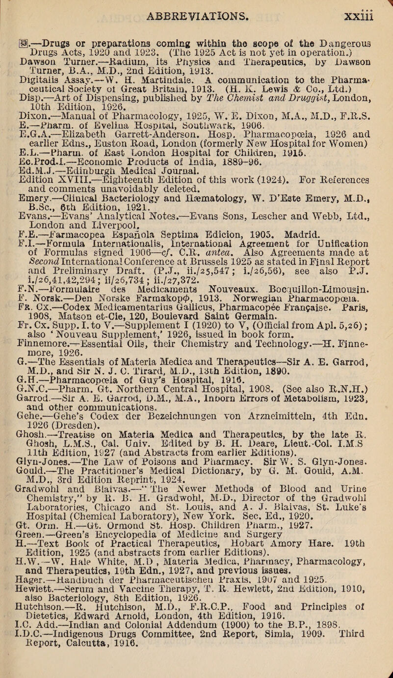 Ig.—Drugs or preparations coming within the scope ol the Dangerous Drugs Acts, 1920 and 1923. (The 1925 Act is not yet in operation.) Dawaou Turner.—Radium, its Physics and Therapeutics, by Dawson Turner, B.A., M.D., 2nd Edition, 1913. Digitalis Assay.—W. H. Martindale. A communication to the Pharma¬ ceutical Society oi Great Britain, 1913. (H. K. Lewis & Co., Ltd.) Disp.—Art of Dispensing, published by The Chemist and Druggist, London, 10th Edition, 1926. Dixon.—Manual of Pharmacology, 1925, W. E. Dixon, M.A., M.D., F.R.S. E.—Pharm. of Evelina Hospital, Southwark, 1906. E.G.A.—Elizabeth Garrett-Anderson. Hosp. Pharmacopoeia, 1926 and earlier Edns., Euston Road, London (formerly New Hospital for Women) E. L.—Pharm. of East London Hospital for Children, 1915. Ec.Prod.I.—Economic Products of India, 1889-96. Ed.M.J.—Edinburgh Medical Journal. Edition XVIII.—Eighteenth Edition of this work (1924). For References and comments unavoidably deleted. Emery.—Clinical Bacteriology and Haematology, W. D’Este Emery, M.D., B.Sc., 6th Edition, 1921. Evans.—Evans’ Analytical Notes.—Evans Sons, Lescher and Webb, Ltd., London and Liverpool. F. E.—Earmacopea Espanola Septima Edicion, 1905. Madrid. E. L—Formula Internationalis, International Agreement for Unification of Formulas signed 1906—cf. C.R. antea. Also Agreements made at -Second International Conference at Brussels 1925 as stated in Final Report and Preliminary Draft. (P.J., ii./25,547 ; i./a6.56>, see also P.J. 1./26,41,42,294; ii/26,734 ; ii./27,372. F. N.—Formulaire des Medicaments Nouveaux. Bociuillon-Limousjn. F. Norsk.—Den Norske Farmakop$, 1913. Norwegian Pharmacopoeia. Fx. Cx.—Codex Medicamentarius Gallicus, Pharmacopee Fran$aise. Paris, 1908, Matson et-Cie, 120, Boulevard Saint Germain. Fr. Cx. Supp. I.to V.—Supplement I (1920) to V, (Official from Apl. 5,26); also ‘ Nouveau Supplement,’ 1926, issued in book form. Finnemore.—Essential Oils, their Chemistry and Technology.—H. Finne- more, 1926. G. —The Essentials of Materia Medicaand Therapeutics—Sir A. E. Garrod, M.D., and Sir N. J. C. Tirard, M.D., 13th Edition, 1890. G.H.—Pharmacopoeia of Guy’s Hospital, 1916. G. N.C.—Pharm. Gt. Northern Central Hospital, 1908. (See also R.N.H.) Garrod.—Sir A. E. Garrod, D.M., M.A., InDorn Errors of Metabolism, 1923, and other communications, Gehe.—Gehe’s Codex dcr Bezeichnnngen von Arzneimitteln, 4th Edn. 1926 (Dresden). Ghosh.—Treatise on Materia Medica and Therapeutics, by the late R. Ghosh, L.M.S., Cal. (Jniv. Edited by B. H. Deare, Lieut. Col. I.M.S 11th Edition, 1927 (and Abstracts from earlier Editions). Glyn-Jones.—The Law of Poisons and Pharmacy. Sir W. S. Glyn-Jones. Gould.—The Practitioner’s Medical Dictionary, by G. M. Gould, A.M. M.D., 3rd Edition Reprint, 1924. Gradwohl and Blaivas.—“ The Newer Methods of Blood and Urine Chemistry,” by R. B. H. Gradwohl, M.D., Director of the Gradwohl Laboratories, Chicago and St. Louis, and A. J. Blaivas, St. Luke’s Hospital (Chemical Laboratory), New York. Sec. Ed., 1920. Gt. Orm. H.—Gt. Ormond St. Hosp. Children Pharm., 1927. Green.—Greeu’s Encyclopedia of Medicine and Surgery H. —Text Book of Practical Therapeutics, Hobart Amory Hare. 19th Edition, 1925 (and abstracts from earlier Editions). H. W.—W. Hale White, M.D , Materia Medica, Pharmacy, Pharmacology, and Therapeutics, 19th Edn., 1927, and previous issues. Hager.—Handbuch der Pharmaceutischeu Praxis, L9u7 and 1925. Hewlett.—Serurn and Vaccine Therapy, T. R. Hewlett, 2nd Edition, 1910, also Bacteriology, 8th Edition, 1926. Hutchison.—R. Hutchison, M.D., F.R.C.P., Food and Principles of Dietetics, Edward Arnold, London, 4th Edition, 1916. I. C. Add.—Indian and Colonial Addendum (1900) to the B.P., 1898. I.D.C.—Indigenous Drugs Committee, 2nd Report, Simla, 1909. Third Report, Calcutta, 1916.