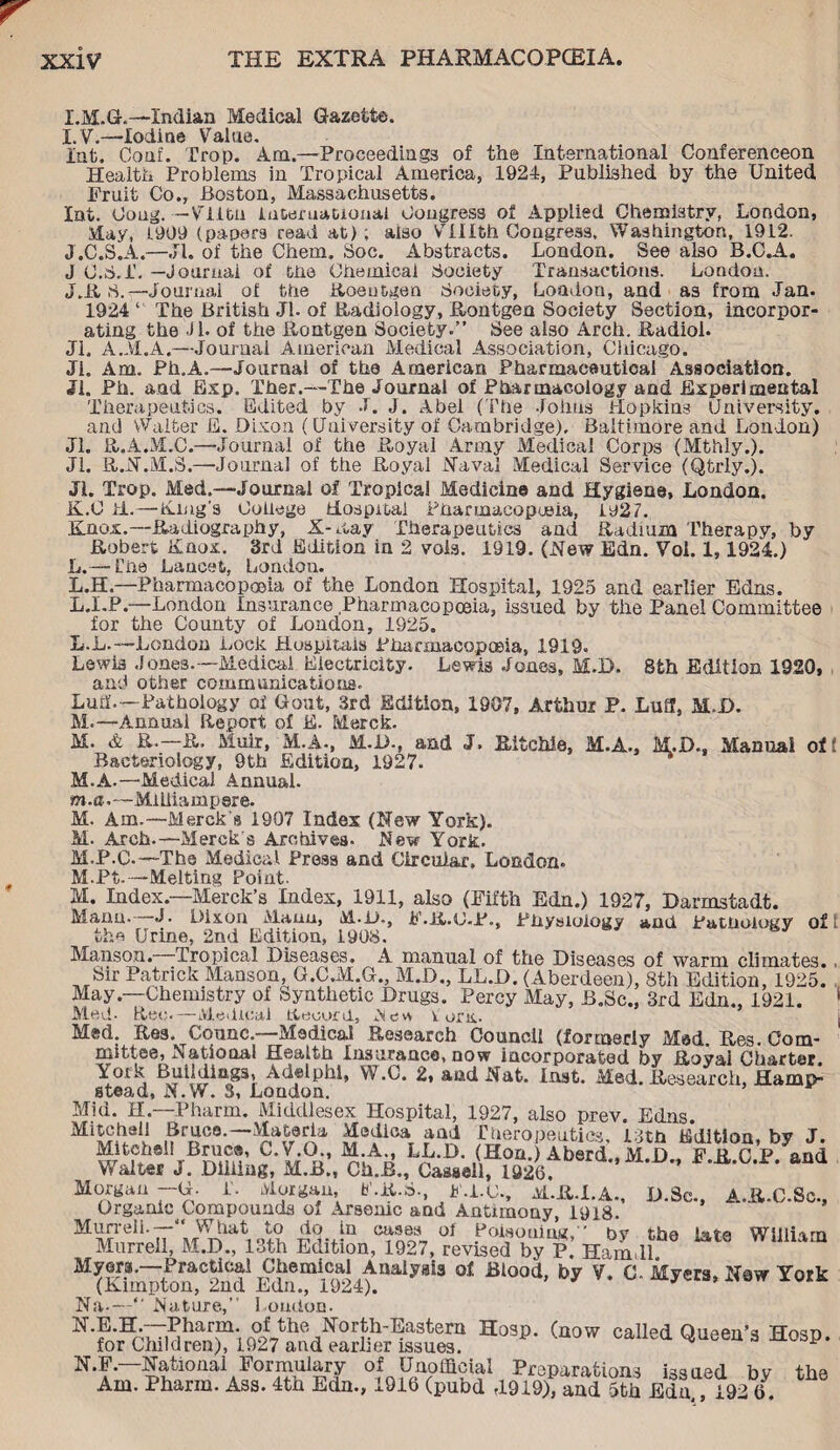 I.M.G.—Indian Medical Gazette. I. V.—Iodine Value. Int. Conf. Trop. Ana.—Proceedings of the International Conferenceon Health Problems in Tropical America, 1924, Published by the United Fruit Co., Boston, Massachusetts. Int. Ooug. -Vlitn International Congress of Applied Chemistry, London, May, L909 (papers read at); also V tilth Congress, Washington, 1912. J. C.S.A.—Jl. of the Chem. Soc. Abstracts. London. See also B.C.A. J (J.S.I. — Journal of the Chemical Society Transactions. London. J. R 8.-—Journal of the Roentgen Society, London, and as from Jan. 1924 “ The British Jl. of Radiology, Rontgen Society Section, incorpor¬ ating the Jl. of the Rontgen Society.” See also Arch. Radiol. Jl. A.M.A.—Journal American Medical Association, Chicago. Ji. Am. Ph.A.—Journal of the American Pharmaceutical Association. Jl. Ph. and Exp. Ther.—-The Journal of Pharmacology and Experimental Therapeutics. Edited by J. J. Abel (I’he Johns Hopkins University, and Walter E. Dixon (University of Cambridge), Baltimore and London) Jl. R.A.M.C.—Journal of the Royal Army Medical Corps (Mthly.). Jl. R.N.M.S.—Journal of the Royal Naval Medical Service (Qtrly.). Jl. Trop. Med,—Journal of Tropical Medicine and Hygiene, London. K. G id.—Ring's College Hospital Pharmacopoeia, 1927. Knox.—Radiography, X-Ray Therapeutics and Radium Therapy, by Robert Knox. 3rd Edition in 2 voia. 1919. (New Edn. Voi. 1, 1924.) L. — Che Lancet, London. L.H.—Pharmacopoeia of the London Hospital, 1925 and earlier Edns. L.I.P.—London Insurance Pharmacopoeia, issued by the Panel Committee for the County of London, 1925. L.L.—London Lock Hospitals Pharmacopoeia, 1919. Lewis Jones.—Medical Electricity. Lewis Jones, M.D. 8th Edition 1920, and other communications. Luff.—Pathology of Gout, 3rd Edition, 1907, Arthur P. Luff, M.D. M.—Annual Report of E. Merck. M. & R.—R. Muir, M.A., M.D., and J. Ritchie, M.A., M.D., Manual of! Bacteriology, 9th Edition, 1927. M.A.—Medical Annual. w.a.—Miiiiampere. M. Am.—Merck's 1907 Index (New York). M. Arch.—Merck's Archives- New York. M.P.C.—The Medical Press and Circular, London. M.Pt. — Melting Point. M. Index.—Merck’s Index, 1911, also (Fifth Edn.) 1927, Darmstadt. Mann. J. Dixon Mann, M-D., F.R.C.P., Physiology and Pathology oft the Urine, 2nd Edition, 1908. Manson. Tropical Diseases. A manual of the Diseases of warm climates., Sir Patrick Manson, G.C.1VI.G., M.D., LL.D. ( Aberdeen), 8th Edition, 1925. May.—Chemistry of Synthetic Drugs. Percy May, B.Sc., 3rd Edn., 1921. 1 Med- Reo.—Medical Record, ,Ncsv\ lorn. M«d. Res. Counc.—Medical Research Councli (formerly Mad. Res. Com¬ mittee, National Health Insurance, now incorporated by Royai Charter York Buildings, Adelphi, W.C. 2, and Nat. last. Med. Research, Hamp¬ stead, N.W. 3, Loudon. Mid. H—Pharm. Middlesex Hospital, 1927, also prev. Edns. !?roC0' Therapeutics, 13th Edition, by J. rBran1’,?* M°u’ n'»Ah’ (Hon.) Aberd., M.D., F.R.C.P. and M alter J. Diliing, M.B., Ch.B., Cassell, 1926. Morgan —G- T. Morgan, E.R.8., F.LU, M.R.I.A., D.Sc., A.R.C.Sc., Organic^ Compounds of Arsenic and Antimony, 1918. Murrell.—“ What to do in cases of Poisoning,” bvT the Late William Murrell, M.D., 13th Edition, 1927, revised by P. Ham,11. William Myers. Practical Chemical Analysis of Blood, by V. C-Myers, New York (Kimpton, 2nd Edn., 1924). Hosp. (now called Queen’s Hosp. Na-—” Nature,” London. N.E.H.—Pharm. of the North-Eastern for Children), 1927 and earlier issues. National Formuiary of Unofficial Preparations issued by the Am. Pharm. Ass. 4th Edn., 1916 (pubd ,1919), and 5th Edn 192 6