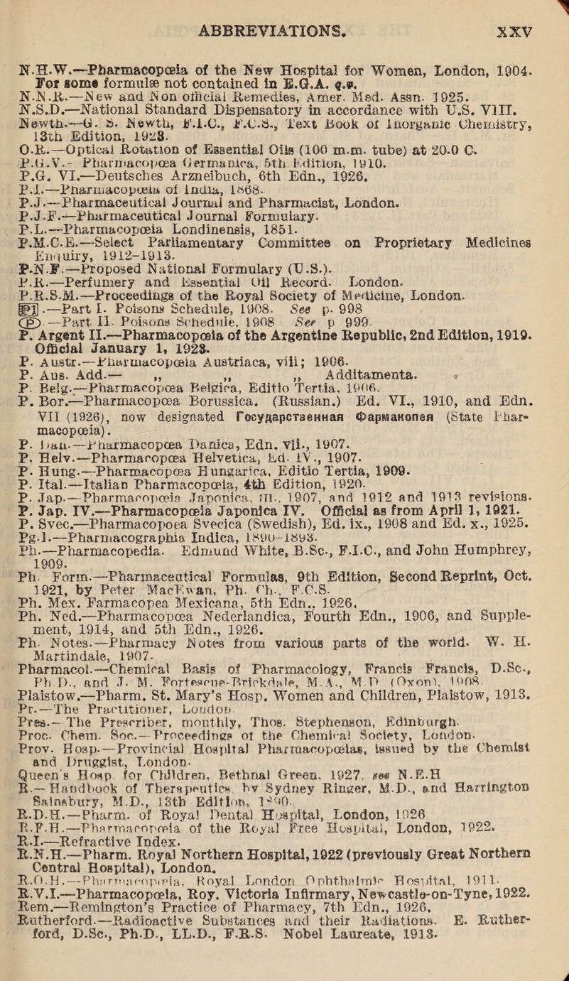 N.H.W.—Pharmacopoeia of the New Hospital for Women, London, 1904. For some formulae not contained in B.Q.A. q.v. N.N.R.—.New and Non official Remedies, Amer. Med. Assn. 1925. N. SJD.—National Standard Dispensatory in accordance with U.S. VIII. Newth.—U. S. Newth, F.I.O., F.C.S., Text Book ol Inorganic Chemistry, I3ch Edition, 1923- O. R.—Optical Rotation of Essential Oils (100 m.m. tube) at 20.0 C. P. G.V.- Pbarmacopoea Oermanica, 5th Edition, 1910. P.G. VI.—Deutsches Arzneibuch, 6th Edn., 1926. P.R—Pnarmacopueaa of India, lc>68. P.J.- Pharmaceutical Journal and Pharmacist, London. P.J.F.—Pharmaceutical Journal Formulary. P.L.—Pharmacopoeia Londinensis, 1851. P.M.C.E.—Select Parliamentary Committee on Proprietary Medicines Enquiry, 1912-1913. P.N-F.—Proposed National Formulary (D.S.). P.R.—Perfumery and Essential Oil Record. London. P.R.S-M.—Proceedings of the Royal Society of Medicine, London. PH .—Parti- Poisons Schedule, 1908. See p. 998 Cg) —Part II Poisons Schedule, 1908 See p 999 P. Argent II.—Pharmacopoeia of the Argentine Republic 2nd Edition, 1919. Official January 1, 1923. P. Austr.—Pharmacopoeia Austriaca, viii; 1906. P. Aus. Add.— „ ,, ,, Additamenta. » P. Belg.—Pharmacopoea Belgica, Editio Tertia, 1906. P. Bor.—Pharmacopcea Borussica. (Russian.) Ed. VI., 1910, and Edn. VII (1926), now designated focyAapcTaeHHan cpapMaaonen (State Phar¬ macopoeia). P. Ban-—Pharmacopcea Danica, Edn. vii., 1907. P. Helv.—Pbarmacopoea Helvetica, Ed. IV., 1907. P. Hung.—Pharmacopcea Bungartoa, Editio Tertia, 1909. P. Ital.—Italian Pharmacopoeia, 4th Edition, 1920. P. .Tap.—Pharmacopoeia Japonioa, iti.. 1907, and 1912 and 1913 revisions. P. Jap. IV.—Pharmacopoeia Japonica IV. Official as from April 1, 1921. P. Svec.—Pharmacopoea Svecica (Swedish), Ed. ix., 1808 and Ed. x., 1925. Pg-1.—Pharmacographia Indica, 1890-1893. Pin—Pharroacopedia. Edmund White, B.Sc-, F.I.C., and John Humphrey, 1909. Ph. Form.—Pharmaceutical Formulas, 9th Edition, Second Reprint, Oct. 1921, by Peter MacEnan, Ph- Oh-. F.C.S. Ph. Mex. Farmacopea Mexicana, 5th Edn., 1926. Ph. Ned.—Pharmacopoea Nederlandica, Fourth Edn., 1906, and Supple¬ ment, 1914, and 5th Edn., 1926. Ph. Notes.—Pharmacy Notes from various parts of the world. W. H. Martindale, 1907- Pharmacol.—Chemical Basis of Pharmacology, Francis Francis, I).Sc-, Ph D., and J. M. Fortescue-Brickdale, M.A., M O (Oxonl, 1908. Plaistow.—Pharm. St. Mary’s Hosp. Women and Children, Plaistow, 1913. Pr.—The Practitioner, Loudon Pres.- The Presrriber, monthly, Thos. Stephenson, Edinburgh- Proc.. Chem. Sor..— Proceeding? oi the Chemical Society, London. Prov. Hosp. — Provincial Hospital Pharmacopoeias, Issued by the Chemist and Druggist, London. Queen's Hosp for Children, Bethnal Green, 1927, *<*> N-E.H R.—Handbook of Therapeutics bv Sydney Ringer, M.D., and Harrington Sainsbury, M.D., 13th Edition, l-^O. R.D.H.—Pharm. of Royal Dental Hospital, London, 1926 TE'P.H.—Pharmacopoeia of the Royal Free Hospital, London, 1922. Pi,.I.—Refractive Index. R.N.H.—Pharm. Royal Northern Hospital, 1922 (previously Great Northern Central Hospital), London. R.O.H.—Phurmaeopmia, Royal London Ophthalmic Hospital, 1911. R.V.I.—Pharmacopoeia, Roy. Victoria Infirmary, Newcastle-on-Tyne, 1922. Rem.—Remington’s Practice of Pharmacy, 7th Edn., 1926. Rutherford.—Radioactive Substances and their Radiations. E. Ruther¬ ford, D.Sc., Ph-D., LL.D., F.R.S. Nobel Laureate, 1913.