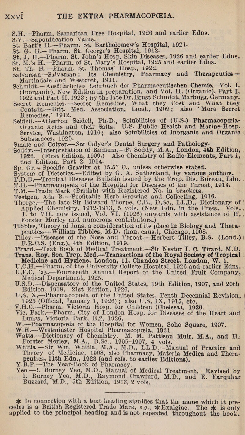 S. H.—Pharm. Samaritan Free Hospital, 1926 and earlier Edns. H.VSaponification Value. St. Bart’s H.—Pharm. St. Bartholomew’s Hospital, 1921. St. G. H.—Pharm. St. George’s Hospital, 1912. St. J. H.—Pharm. St. John’s Hosp. Skin Diseases, 1926 and earlier Edns. St. M.’s H.—Pharm. of St. Mary’s Hospital, 1925 and earlier Edns. St. Th. 11.—Pharm. St. Thomas' Hosp., 1922. Salvarsan—Salvaraan; Its Chemistry, Pharmacy and Therapeutics — Martindaie and Westcott, 1911. Schmidt.— Ausfiihrliches Lehrbueh der Pharmaceutischen Chemie, Vol. I. (Inorganic), New Edition in preparation, and Vol. II. (Organic), Part I, 1922 and Part II. 1923; by the late Dr. Ernst Schmidt,.Marburg, Germany. Secret Remedies.—Secret Remedies, W hat they Cost and W nat tuey Contain.—Brit. Med. Association, Lond., 1909; also ‘ More Secret Remedies,’ 1912. Seidell.— Atherton Seidell, Ph.D., Solubilities of (I7.S.) Pharmacopoeia- Organic Acids and their Saits. U.S. Public Health and Marme-Hosp. Service, Washington, 1910; also Solubilities of Inorganic and Organic Substances, 1920. Smaie and Colyer.—-Nee Colyer’s Dental Surgery and Pathology. Soddy.—Interpretation of Radium.—F. Soddy, M.A., London, 4th Edition, 1922. (First Edition, 1909.) Also Chemistry of Radio-Elements, Part 1, 2nd Edition, Part 2, 1914. Sp. Gr.-» Specific Gravity at 15.5° C-, unless otherwise stated. System of Dietetics.—Edited by G. A. Sutherland, by various authors. T. D.B.—Tropical Diseases Bulletin issued by the Trop. Dis. Bureau, Ldn. T.H. —Pharmacopoeia of the Hospital for Diseases oi the Throat, 1914. T. M.—Trade Mark (British) with Registered No. in brackets. Teetgen, Ada B.—Profitable Herb Growing and Collecting, 1916. Thorpe.—The late Sir Edward Thorpe, C.B., D.Sc., LL.D., Dictionary of Applied Chemistry, 1912-1913, 5 vols. (New Edn. in the Press. Vols. , I. to VII. now issued, VoJ. VI. (1926) onwards with assistance of H. Forster Morley and numerous contributors.) Tibbies, Theory of Ions, a consideration of its place in Biology and Thera¬ peutics.—William Tibbies, M.D. (hon. caus.), Chicago, 1908. Tilley.—Diseases of the Nose and Throat.—Herbert Tilley, B.S. (Lond.) F.R.C.S. (Eng.), 4th Edition, 1919. Tirard.—Text Book of Medical Treatment.—Sir Nestor I. C. Tirard, M.D. Trans. Roy. Soo. Trop. Med.—Transactions of the Royal Society of Tropical Medicine and Hygiene, London, 11, Chandos Street, London, W. 1. U. C.H.—Pharm. of the University College Hospital, 1926 and earlier Edns. U.F.C. ’25.—Fourteenth Annual Report of the United Fruit Company, Medical Department, 1925. U.S.D.—Dispensatory of the United States, 19th Edition, 1907, and 20th Edition, 1918. 21st Edition, 1926. U. S. X.—Pharmacopoeia of the United States, Tenth Decennial Revision, | 1925 (Official, January 1, 1926); also U.S. IX, 1915, etc. V. H.C.—Pharm. Victoria Hosp. for Children (Chelsea), 1920. Vic. Park.—Pharm. City of London Hosp. for Diseases of the Heart and Lungs, Victoria Park, E.2, 1926. W. —Pharmacopoeia of the Hospital for Women, Soho Square, 1907. WH.—Westminster Hospital Pharmacopoeia, 1921 Watts.—Dictionary of Chemistry. M. M. Pattison Muir, M.A., and H; Forster Morley, M.A., D.Sc., 1905-1907, 4 vols. Whitla—Sir Wm Whitla, M.A., M.D., LL.D.—Manual of Practice and Theory of Medicine, 1908, also Pharmacy, Materia Medics and Thera¬ peutics, 11th Edn., 1923 (and refa. to earlier Editions). Y.B.P.—The Year-Book of Pharmacy Yeo.—I. Burney Yeo, M.D., Manual of Medical Treatment. Revised bv I. Burney Yeo, M.D., Raymond Crawfurd, M.D., and E. Farquhar Buzzard, M.D., 5th Edition, 1913, 2 vols. # In connection with a text heading signifies that the name which it pre¬ cedes is a British Registered Trade Mark, e.g., #Exalgine. The j$c is only applied to the principal heading and is not repeated throughout the book.