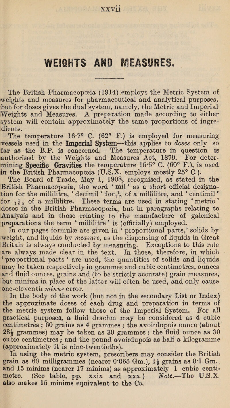 WEIGHTS AND MEASURES. The British Pharmacopoeia (1914) emploj^s the Metric System of weights and measures for pharmaceutical and analytical purposes, but for doses gives the dual system, namely, the Metric and Imperial Weights and Measures. A preparation made according to either system will contain approximately the same proportions of ingre¬ dients. The temperature 16-7° C. (62° F.) is employed for measuring vessels used in the Imperial System—this applies to doses only so far as the B.P. is concerned. The temperature in question is authorised by the Weights and Measures Act, 1879. For deter¬ mining Specific Gravities the temperature 15*5° C. (60° F.), is used in the British. Pharmacopoeia (U.S.X. employs mostly 25° C.). The Board of Trade, May 1, 1908, recognised, as stated in the British Pharmacopoeia, the word ‘ mil ’ as a short official designa¬ tion for the millilitre, ‘ decimil ’ for^ of a millilitre, and 4 centimil9 for T^0- of a millilitre. These terms are used in stating 4 metric ’ doses in the British Pharmacopoeia, but in paragraphs relating to Analysis and in those relating to the manufacture of galenical preparations the term 4 millilitre 5 is (officially) employed. In our pages formulse are given in 4 proportional parts,’ solids by weight, and liquids by measure, as the dispensing of liquids in Great Britain is always conducted by measuring. Exceptions to this rule are always made clear in the text. In those, therefore, in which 4 proportional parts ’ are used, the quantities of solids and liquids may be taken respectively in grammes and cubic centimetres, ounces and fluid ounces, grains and (to be strictly accurate) grain measures, but minims in place of the latter will often be used, and only cause one-eleventh minus error. In the body of the work (but not in the secondary List or Index) the approximate doses of each drug and preparation in terms of the metric system follow those of the Imperial System. For all practical purposes, a fluid drachm may be considered as 4 cubic centimetres ; 60 grains as 4 grammes ; the avoirdupois ounce (about 28^ grammes) may be taken as 30 grammes ; the fluid ounce as 30 cubic centimetres ; and the pound avoirdupois as half a kilogramme (approximately it is nine-twentieths). In using the metric system, prescribes may consider the British grain as 60 milligrammes (nearer 0-065 6m.), grains as 0T Gm., and 15 minims (nearer 17 minims) as approximately 1 cubic centi¬ metre. (See table, pp. xxix and xxx.) Rote.—The U.S-X also makes 15 minims equivalent to the Co.