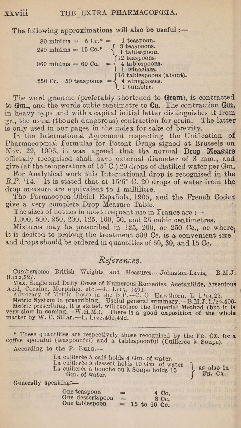 Th© following approximations will also be useful:— 80 minims 240 minims - 5 Co.* - 15 Cc.* = 1 teaspoon, f 3 teaspoons. \ 1 tablespoon, f 12 teaspoons. 960 minims *= 60 Cc. — < 4 tablespoons. t 1 wineglass. fl8 tablespoons (about). 250 Cc.= 50 teaspoons =H 4 wineglasses. L 1 tumbler. The word gramme (preferably shortened to Gram), is contracted to Gm., and the words cubic centimetre to Cc, The contraction GH1. in heavy type and with a capital initial letter distinguishes it from gr., the usual (though dangerous) contraction for grain. The latter is only used in our pages in the index for sake of brevity. In the International Agreement respecting the Unification of Pharmacopoeia! Formulas for Potent Drugs signed at Brussels on Nov. 29, 1908, it was agreed that the normal Drop Measure officially recognised shall have external diameter of 3 mm., and give (at the temperature of 15° C.) 20 drops of distilled water per Gm. For Analytical work this International drop is recognised in the B.P. ’14. It is stated that at 15*5° C. 20 drops of water from the drop measure are equivalent to 1 millilitre. The Farmaeopea Oficial Espanola, 1905, and the French Codex give a very complete Drop Measure Table. The sizes of bottles in most frequent use in France are 1,000, 500, 250, 200, 125, 100, 50, and 25 cubic centimetres. Mixtures may be prescribed in 125, 200, or 250 Cc., or where, it is desired to prolong the treatment 500 Cc. is a convenient size * and drops should be ordered in quantities of 60, 30, and 15 Cc. References. Cumbersome British Weights and Measures.—Johnston-La vis, B.M.J. ii./i 2,527. Max. Single and Daily Doses of Numerous Remedies, Acetanilide, Arsenious Acid, Cocaine, Morphine, etc.—L. t/13, 1491. Advocacy of Metric Doses in the B.P.—C. O. Hawthorn, L. i./u,23. Metric System in prescribing. Useful general summary.—B.M.J. 4/22,400. Metric prescribing, it is stated, will replace the Imperial Method (but it is very slow in coming.—W.H.M.). There is a good exposition of the whole matter by W. C. Sillar.—L. x./22,469,492. * These quantities are respectively those recognised by the Fr. Cx. for a coffee spoonful (teaspoonful) and a tablespoonful (Cuiller6e b Soupe). According to the P. Belq.— La cuiller£e b caf6 holds 4 Gm. of water. La cuiilcrAe b dessert holds 10 Gm of water La cuiller6e a bouche ou b Soupe holds 15 Gm. of water. Generally speaking:— One teaspoon = 4 Cc. One dessertspoon = 8 Cc.* One tablespoon sss 15 to 16 Cc. I as also in J Fr. Cx.