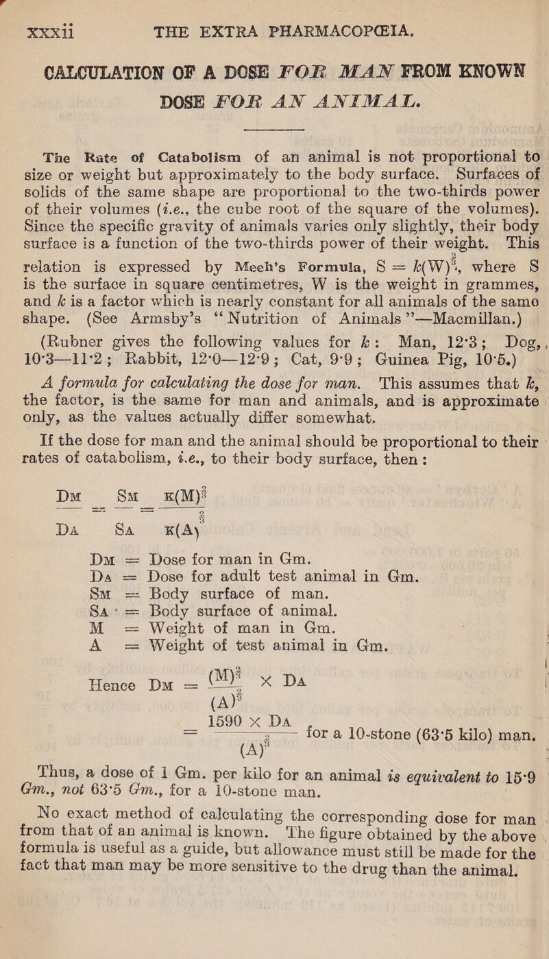 CALCULATION OF A DOSE FOB MAN FROM KNOWN DOSE FOB AN ANIMAL. The Rat*; of Catabolism of an animal is not proportional to size or weight but approximately to the body surface. Surfaces of solids of the same shape are proportional to the two-thirds power of their volumes (i.e., the cube root of the square of the volumes). Since the specific gravity of animals varies only slightly, their body surface is a function of the two-thirds power of their weight. This relation is expressed by Meeli’s Formula, S = k(W):i‘, where S is the surface in square centimetres, W is the weight in grammes, and k is a factor which is nearly constant for all animals of the samo shape. (See Arms by’s “Nutrition of Animals”—Macmillan.) (Rubner gives the following values for k : Man, 12‘3 ; Dog, 10-3—1T2; Rabbit, 12*0—12-9 ; Cat, 9*9; Guinea Pig, 1R5.) A formula for calculating the dose for man. This assumes that k, the factor, is the same for man and animals, and is approximate only, as the values actually differ somewhat. If the dose for man and the animal should be proportional to their rates of catabolism, i.e., to their body surface, then: Dm Sm k(M)§ 5 Da Sa k(A) Dm — Dose for man in Gm. Da = Dose for adult test animal in Gm. Sm — Body surface of man. Sa = Body surface of animal. M = Weight of man in Gm. A = Weight of test animal in Gm. Hence Dm = 20* x I)a (A)S 1590 x Da , — 2- a 10-stone (63*5 kilo) man. (A)‘ ' Thus, a dose of 1 Gm. per kilo for an animal is equivalent to 15*9 Gm., not 63’5 Gm., for a 10-stone man. No exact method of calculating the corresponding dose for man from that of an animal is known. The figure obtained by the above formula is useful as a guide, but allowance must still be made for the fact that man may be more sensitive to the drug than the animal.