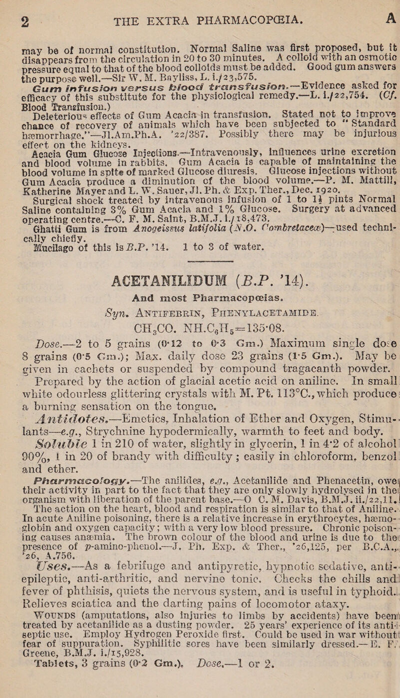 may be of normal constitution. Normal Saline wa3 first proposed, but it disappears from the circulation in 20 to 30 minutes. A colloid with an osmotic pressure equal to that of the blood colloids must be added. Good gum answers the purpose well.—Sir W. M. Bayliss, L. i./23,575. Gurra mfcs/oo versus fc/oed transfusion-—Evidence asked for efficacy of this substitute for the physiological remedy.—L. i./22,754. (C/. Blood Transfusion.) , , . Deleterious effects of Gum Acacia in transfusioti. Stated not to improve chance of recovery of animals which have been subjected to  Standard hemorrhage.”—Jl.Am.Ph.A. ’22/387. Possibly there may be injurious effect on the kidneys. „ , , „ Acacia Gum Glucose Injections.—Intravenously, influences urine excretion and blood volume iu rabbits. Gum Acacia is capable of maintaining the blood volume in spite of marked Glucose diuresis. Glucose injections without Gum Acacia produce a diminution of the blood volume.—P. M. Mattill, Katherine Maver and L. W. Sauer, JI. Ph. & Exp. Ther., Dec. 1920. Surgical shock treated by intravenous infusion of 1 to 11 pints Normal Saline containing 3% Gum Acacia and 1% Glucose. Surgery at advanced onerating centre.—C. F. M. Saint, B.M.J. 1./18,473. Ghatti Gum is from Anogeissus latifolia (JSi.0. Combretacece)— used techni- cnilv chicfiy. Mucilago of this is JB.P. ’14. 1 to 3 of water. ACETANILIDUM (B.P. ’14). And most Pharmacopoeias. Syn. Antieebrin, Phekylacetamide. CH3CO. NH.C„Hb=135-08. Dose.—2 to 5 grains (O’12 to 0-3 Gm.) Maximum single doie 8 grains (0-5 Gm.); Max. daily dose 23 grains (1-5 Gm.). May be given in cachets or suspended by compound tragacanth powder. Prepared by the action of glacial acetic acid on aniline. In small white odourless glittering crystals with M. Pt. 1I3°C., which produce a burning sensation on the tongue. Antidotes.—Emetics. Inhalation of Ether and Oxygen, Stimu¬ lants—e.g., Strychnine hypodermically, warmth to feet and body. Soluble 1 in 210 of water, slightly in glycerin, 1 in 4’2 of alcohol 90%, l in 20 of brandy with difficulty; easily in chloroform, benzol and ether. Phe&rrns&iaQtocuy.—The anilides, e.(j„ Acetanilide and Phenacettn, owej their activity in part to the fact that they are only slowly hydrolysed in the organism with liberation of the parent base.—O C. M. Davis, B.M.J. ii./22,ll.1 The action on the heart, blood and respiration is similar to that of Aniline. In acute Aniline poisoning, there is a relative increase in erythrocytes, haemo¬ globin and oxygen capacity; with a very low blood pressure. Chronic poison¬ ing causes anaemia. The brown colour of the blood and urine is due to the presence of p-amino-phenol.—J. Ph. Exp. & Thcr., ’26,125, per B.C.A.,. '26, A.756. Uses.—As a febrifuge and antipyretic, hypnotic sedative, anti¬ epileptic, anti-arthritic, and nervine tonic. Checks the chills and fever of phthisis, quiets the nervous system, and is useful in typhoid. Relieves sciatica and the darting pains of locomotor ataxy. Wotjnds (amputations, also injuries to limbs by accidents) have been treated by acetanilide as a dusting powder. 25 years’ experience of its anti¬ septic use. Employ Hydrogen Peroxide first. Could be used in war without fear of suppuration. Syphilitic sores have been similarly dressed.— E. F, Greene, B.M.J. i./i5,928. Tablets, 3 grains (0*2 Gm.), Dose.—1 or 2.
