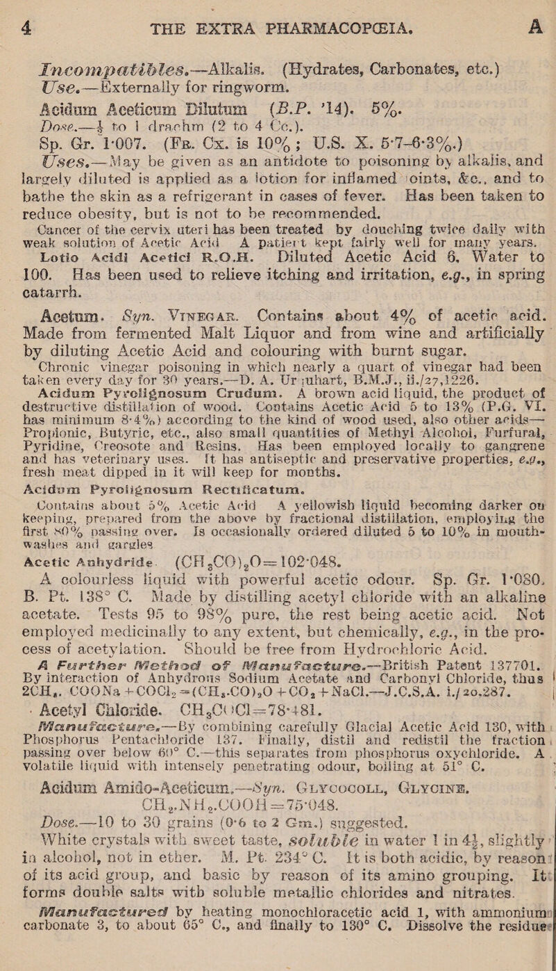 Incompatibles.—Alkalis, (Hydrates, Carbonates, etc,) Use.—Externally for ringworm. Aeidum Aceticum Dilutnm (B.P. M4). 5%. Dose.—h fco 1 drachm (2 to 4 Co.). Sp. Gr. 1-007. (Fr. Cx. is 10%; U.S. X. 5-7~6-3%.) Uses.—May be given as an antidote to poisoning by alkalis, and largely diluted is applied as a lotion for inflamed oints, &c., and to bathe the skin as a refrigerant in cases of fever. Has been taken to reduce obesity, but is not to be recommended. Cancer of the cervix uteri has been treated by douching twice daily with weak solution of Acetic Acid A patient kept fairly well for many years. Lotio Acid! Acetic! R.G.H. Diluted Acetic Acid 9. Water to 100. Has been used to relieve itching and irritation, e.g~, in spring catarrh. Acetnm. Syn. Vinegar. Contains about 4% of acetic acid. Made from fermented Malt Liquor and from wine and artificially by diluting Acetic Acid and colouring with burnt sugar. Chronic vinegar poisoning in which nearly a quart of vinegar had been taken every day for 30 years.—D. A. Ur ;uhart, B.M.J., ii./27,!226. Acidum Pyrolignosum Crudum. A browm acid liquid, the product of destructive distillation of wood. Contains Acetic Acid 5 to 13% (P.G. VI. has minimum 8-4%) according to the kind of wood used, also other acids— Propionic, Butyric, etc., also small quantities of Methyl Alcohol, Furfural, Pyridine, Creosote and Resins. Has been employed locally to gangrene and has veterinary uses. It has antiseptic and preservative properties, e.g., fresh meat dipped in it will keep for months. Acidwm Pyrosignosum Rectiticatmm. Contains about 5% Acetic Acid A yellowish liquid becoming darker on keeping, prepared from the above by fractional distillation, employing the first *0% passing over. Is occasionally ordered diluted 5 to 10% in mouth¬ washes and gargles Acetic Anhydride (CFT3CO)gO—102'048. A colourless liquid with powerful acetic odour, Sp. Gr. l'OSO, B. Pt. 138° C. Made by distilling acetyl chloride with an alkaline acetate. Tests 95 to 98% pure, the rest being acetic acid. Not employed medicinally to any extent, but chemically, e.g., in the pro¬ cess of acetylation. Should be free from Hydrochloric Acid. A Further Hflethod of W$arsiifaottur&.—British Patent 137701. By interaction of Anhydrous Sodium Acetate and Carbonvl Chloride, thus • 2CH,. CO0Na-*-COCl2-(CH,.CO),O+-CO, fNaCl— J.C.S.A. i./20.287. j Acetyl Chloride. CHgCoCl—78*481. ManufcLoture.—By combining carefully Glacial Acetic Acid 130, with Phosphorus Pentachloride 137. Finally, distil and redistil the fraction passing over below 60° C.—this separates from phosphorus oxychloride. A volatile liquid with intensely penetrating odour, boiling at 51° C. Acidum Amido-Aceticum,—Byn. Glycocoll, Glycine. CRrNH2.COOH = 75-048. Dose.—10 to 30 grains (0-6 to 2 Gm.) suggested. White crystals with sweet taste, soluble in water 1 in 4|, slightly in alcohol, not in ether. M. Ft. 234° 0. it is both acidic, by reason of its acid group, and basic by reason of its amino grouping. It forms double salts with soluble metallic chlorides and nitrates. Manufactured by heating monochioracetic acid 1, with ammonium carbonate 3, to about 65° C., and finally to 130° C. Dissolve the residue