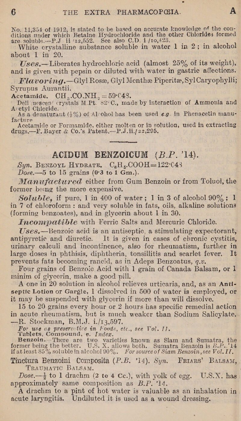 No. 11,351 of 1912, is stated to be based, on accurate knowledge of the con¬ ditions under which Betaine Hydrochloride and the other Chlorides formed are soluble.—P.J ii '12,552. See also C.T). i /io,423. White crystalline substance soluble in water 1 in 2 ; in alcohol about 1 in 20. Usese—Liberates hydrochloric acid (almost 25% of its weight), and is given with pepsin or diluted with water in gastric affections. Flavoring.—Glyl Rosse, Glyl Menthse Piper! tee, Syl Caryophylli; Syrupus Aurantii. Acetamide. CH3.CG.NH2 = 59*048. Deli uesceih crystals M.Pt 82-C., made by interaction of Ammonia and Acetyl Chloride. As a denaturant (}%) of Alcohol has been used e.g. in Phenacetin manu¬ facture Acetamide or Formamlde, either molten or in solution, used in extracting drugs.—P. Bayer & Co.’s Patent.—P.J.ii./ 22,295. ACIDUM BENZ QIC UM (B.P. ’U). Syn. Benzoyl Hydrate. CeH5.OOOH=122-C48 Bose.—5 to 15 grains (0-3 to 1 Gm.). Manufactured either from Gum Benzoin or from Toluoi, the former being; the more expensive. Soluble9 if pure, 1 in 400 of water; 1 in 3 of alcohol 90% ; 1 in 7 of chloroform : and very soluble in fats, oils, alkaline solutions (forming benzoates), and in glycerin about 1 in 30. Incompatible with Ferric Salts and Mercuric Chloride. Uses*—Benzoic acid is an antiseptic, a stimulating expectorant, antipyretic and diuretic. It is given in cases of chronic cystitis, urinary calculi and incontinence, also for rheumatism, further in large doses in phthisis, diphtheria, tonsillitis and scarlet fever. It prevents fats becoming rancid, as in Adeps Benzoatus, q.v. Four grains of Benzoic Acid with 1 grain of Canada Balsam, or 1 minim of glycerin, make a good pill. A one in 20 solution in alcohol relieves urticaria, and, as an Anti¬ septic Lotion or Gargle, 1 dissolved in 500 of water is employed, or it may be suspended with glycerin if more than will dissolve. 15 to 20 grains every hour or 2 hours has specific remedial action in acute rheumatism, but is much weaker than Sodium Salicylate. —R. Stockman, B.M.J. i./i3,597. For use os present tire in Foods, etc., see Tol. 77. Tablets, Compound, v. Index. Benzoin. There are two varieties known as Siam and Sumatra, the former being the better. U.S. X. allows both. Sumatra Benzoin is B.P.,’ 14 if at least 85 % soluble in alcohol 90 %. For source 0 f Siam Benzoin, see Vol. 11. Tinctura Benzoin! Composita (P.B. ’14). Syn. Friars’ Balsam, Traumatic Balsam. Bose.—| to 1 drachm (2 to 4 Cc.), with yolk of egg. U.S.X. has approximately same composition as B.P. ’14. A drachm to a pint of hot water is valuable as an inhalation in acute laryngitis. Undiluted it is used as a wound dressing.